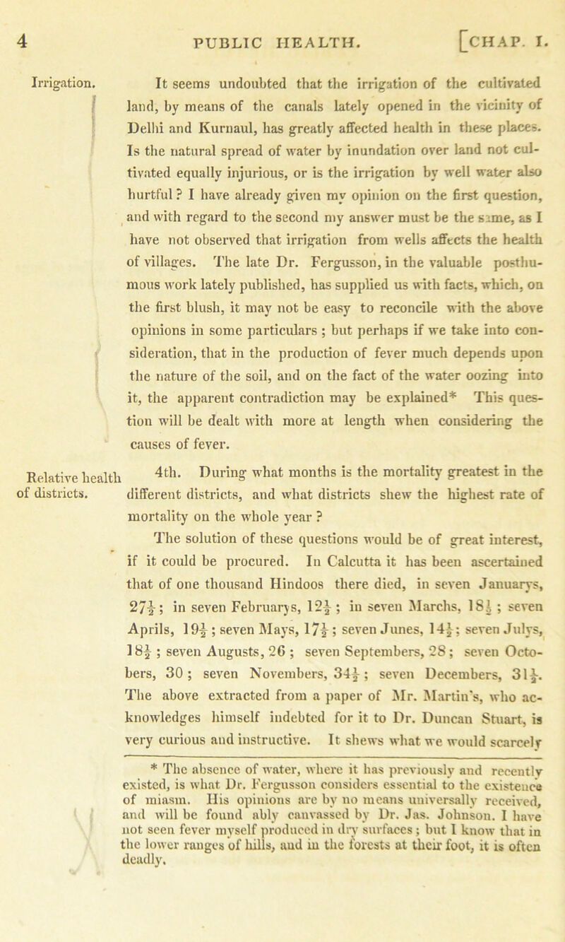 Irrigation, It seems undoubted that the irrigation of the cultivated / land, hy means of the canals lately opened in the vicinity of Dellii and Kurnaul, has greatly affected health in these places. Is the natural spread of water hy inundation over land not cul- tivated equally injurious, or is the irrigation by well water also hurtful ? I have already given ray ojnnion on the first question, ^ and with regard to the second my answer must be the s:ime, as I have not observed that irrigation from wells affects the health of villages. The late Dr. Fergusson, in the valuable posthu- mous work lately published, has supplied us with facts, which, on the first blush, it may not be easy to reconcile with the above opinions in some particulars ; but perhaps if we take into con- sideration, that in the production of fever much depends upon the nature of the soil, and on the fact of the water oozing into it, the apparent contradiction may be explained* This ques- tion will be dealt with more at length when considering the causes of fever. Relative health Inuring what months is the mortality greatest in the of districts. different districts, and what districts shew the highest rate of mortality on the whole year ? The solution of these questions would be of great interest, if it could be procured. In Calcutta it has been ascertained that of one thousand Hindoos there died, in seven Januarys, 27^; in seven Februarjs, 12^ ; in seven iMarchs, 18^ ; seven Aprils, 19|^; seven Mays, 1715 seven Junes, 141; seven Julys,^ 181; seven Augusts, 26 ; seven Septembers, 28; seven Octo- bers, 30; seven Novembers, 341; seven Decembers, 311. The above extracted from a paper of Mr. Martin's, who ac- knowledges himself indebted for it to Dr. Duncan Stuart, is very curious and instructive. It shews what we would scarcelv * The absence of water, where it has previously and recently existed, is what Dr. Fergusson considers essential to the existence of miasm. His opinions are by no means universally received, and will be found ably canvassed by Dr. Jas. Johnson. 1 have not seen fever myself ]iroduecd in diw surfaces; but 1 know that in the lower ranges of hills, and in the forests at their foot, it is often deadly.
