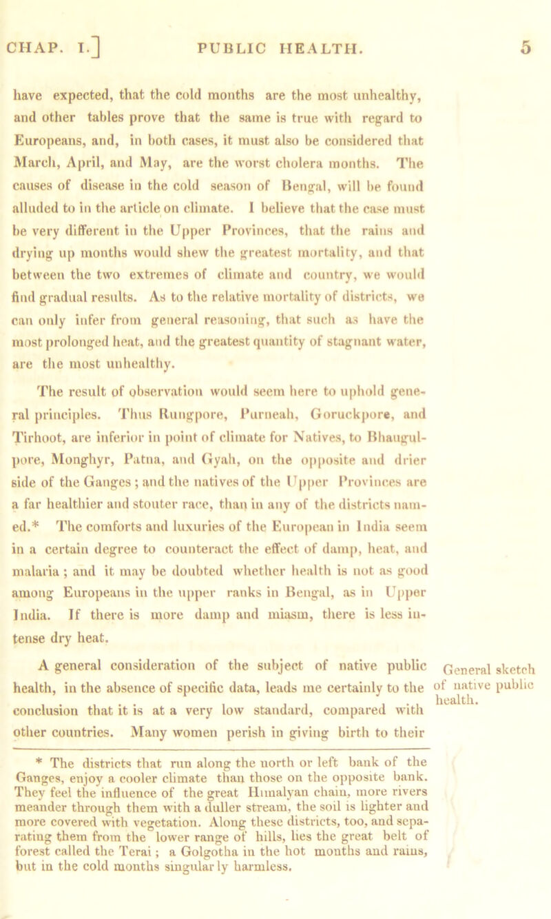 have expected, that the cold months are the most unhealthy, and other tables prove that the same is true with regard to Europeans, and, in both cases, it must also be considered that March, April, and May, are the worst cholera months. Tlie causes of disease in the cold season of Bengal, will be found alluded to in the article on climate. 1 believe that the case must be very different in the Upper Provinces, that the rains and drying up months would shew the greatest mortality, and that between the two extremes of climate and country, we would find gradual results. As to the relative mortality of districts, we can only infer from general reasoning, that such as have the most prolonged heat, and the greatest quantity of stagnant water, are the most unhealthy. The result of observation would seem here to uphold gene- ral principles. Thus Rungpore, Purneah, Goruckpore, and Tirhoot, are inferior in point of climate for Natives, to Bhaugul- pore, Monghyr, Patna, and Gyah, on the opposite and drier side of the Ganges ; and the natives of the Upper Provinces are a far healthier and stouter race, than in any of the districts nam- ed.* The comforts and luxuries of the Euro|)can in India seem in a certain degree to counteract the effect of damp, heat, and malaria ; and it may be doubted whether health is not as good among Europeans in the iipper ranks in Bengal, as in Upper India. If there is more damp and miasm, there is less in- tense dry heat. A general consideration of the subject of native public health, in the absence of specific data, leads me certainly to the conclusion that it is at a very low standard, compared with other countries. Many women perish in giving birth to their * The districts that run along the north or left bank of the Ganges, enjoy a cooler climate than those on the opposite bank. They feel the influence of the great Himalyan chain, more rivers meander through them with a duller stream, the soil is lighter and more covered with vegetation. Along these districts, too, and sepa- rating them from the lower range of hills, lies the great belt of forest called the Terai; a Golgotha in the hot months and rams, but in the cold months singularly harmless. General sketch of native public health.