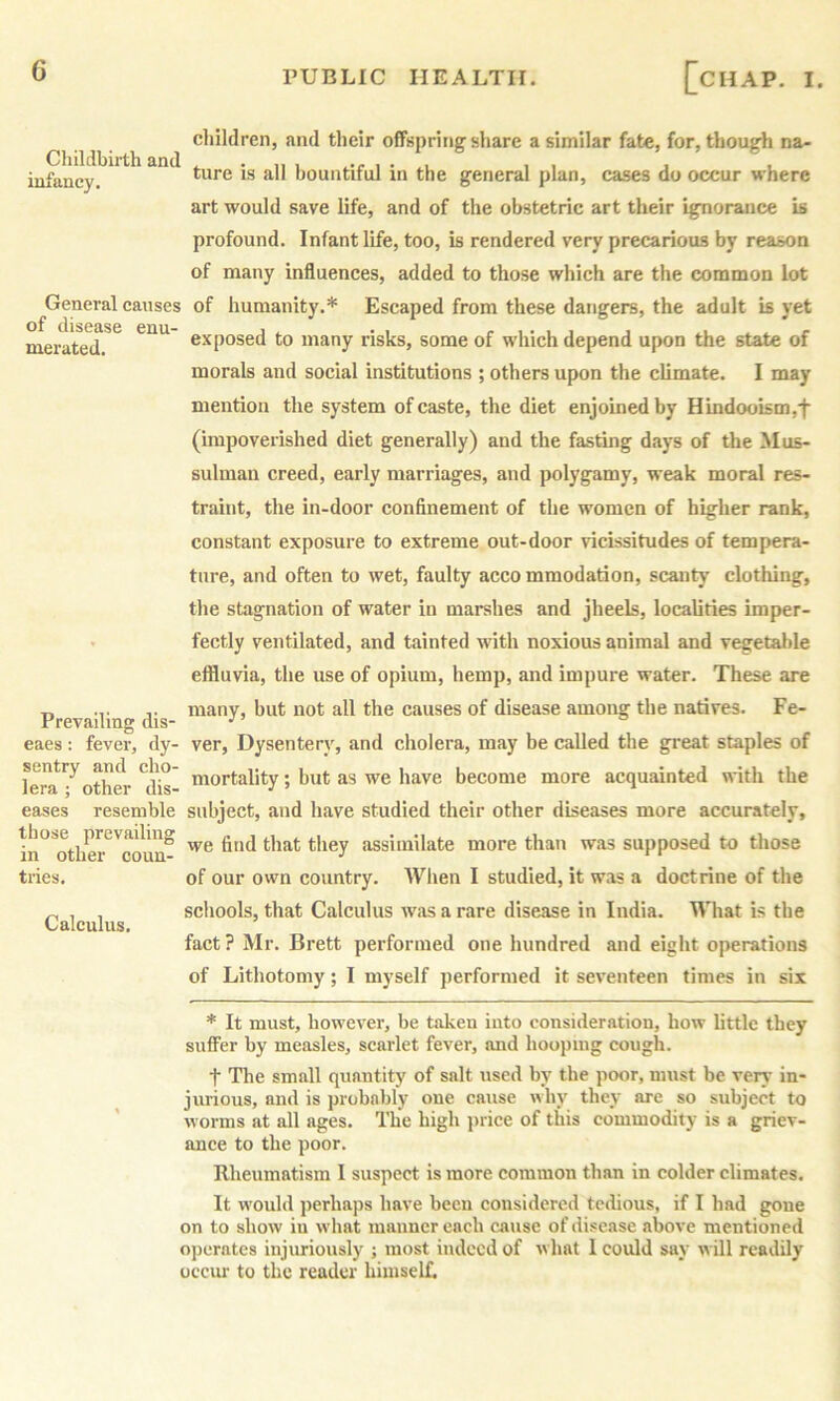 Cliildbirth and infancy. General causes of disease enu- merated. Prevailing dis- eaes: fevei', dy- sentry and cho- lera ; other dis- eases resemble those prevailing in other coun- tries. Calculus. cliildren, and their offspring share a similar fate, for, though na- ture is all bountiful in the general plan, cases do occur where art would save life, and of the obstetric art their ignorance is profound. Infant life, too, is rendered very precarious by reason of many influences, added to those which are the common lot of humanity.* Escaped from these dangers, the adult is yet exposed to many risks, some of which depend upon the state of morals and social institutions ; others upon the climate. I may mention the system of caste, the diet enjoined by Hindooism,f (impoverished diet generally) and the fasting days of the Mus- sulman creed, early marriages, and polygamy, weak moral res- traint, the in-door confinement of the women of higher rank, constant exposure to extreme out-door vicissitudes of tempera- ture, and often to wet, faulty acco mmodation, scanty clothing, the stagnation of water in marshes and jheels, localities imper- fectly ventilated, and tainted with noxious animal and v^etal)le effluvia, the use of opium, hemp, and impure water. These are many, but not all the eauses of disease among the natives. Fe- ver, Dysentery, and cholera, may be called the great staples of mortality; but as we have become more acquainted with the subject, and have studied their other diseases more accurately, we find that they assimilate more than was supposed to those of our own country. When I studied, it was a doctrine of the schools, that Calculus was a rare disease in India. What is the fact? Mr. Brett performed one hundred and eight operations of Lithotomy; I myself performed it seventeen times in six * It must, however, be taken into consideration, how little they suffer by measles, scarlet fever, and hooping cough. t The small quantity of salt used by the poor, must be very in- jurious, and is probably one cause why they are so subject to worms at all ages. The high jnice of this commodity is a griev- ance to the poor. Rheumatism I suspect is more common than in colder climates. It would perhaps have been considered tedious, if I had gone on to show iu what manner each cause of disease above mentioned ojierntes injuriously ; most indeed of what I could say will readily occur to the reader himself.