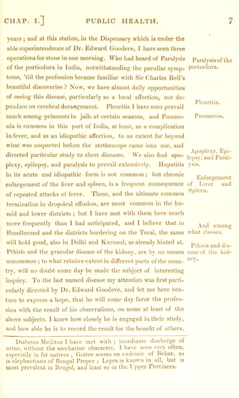 years ; and at this station, in the Dispensary which is under the able superintendence of Dr. Edward Goodeve, I have seen three operations for stone in one morning. Who liad heard of Paralysis of the portiodura in India, notwitlistanding the peculiar symp- toms, ’till the profession became familiar with Sir Charles Bell’s beautiful discoveries ? Now, we have almost daily opportunities of seeing this disease, particularly as a local affection, not de- peiiJanc on cerebral derangement. Pleuritis I have seen prevail much among prisoners in jails at certain seasons, and Pniimo- iiia is common in tliis part of India, at least, as a complication in fever, and as an idiopathic affection, to an extent far beyond what was suspected before the stethescope came into use, and directed particular study to chest diseases. We also find apo- plexy, epilepsy, and paralysis to prevail extensively. Hepatitis in its acute and idiopathic form is not common ; but chronic enlargement of the liver and spleen, is a frecpient consequence of repeated attacks of fever. These, and the ultimate common termination in dropsical effusion, are most common in the hu- mid and lower districts ; but I have met with them here much more frequently than I had anticipated, and I believe that in Bundlecund and the districts bordering on the Terai, the same will hold good, also in Delhi and Kurnaul, as already hinted at. Pthisis and the gramdar disease of the kidney, are by no means uncommon ; to what relative extent in different parts of the coun- try, will no doubt some day be made the subject of interesting inquiry. To the last named disease my attention was first parti- cularly directed by Dr. Edward Goodeve, and let me here ven- ture to express a hope, that he w'lll some day favor the profes- sion with the result of his observations, on some at least of the above subjects. I know how closely he is engaged in their study, and how able he is to record the result for the benefit of others. Diabetes IMellitus I have met with ; inordinate discharge of urine, without the saccharine character, I have seen very often, especially in fat natives ; Goitre seems an endemic of Behar, as is elephantiasis of Bengal Proper ; Lepra is known in all, but is most prevalent in Bengal, and least so in the Upper Provinces. Paralysis of the portioilura. Pleuritis. Pnumonia. Apoplexy, Epi- lepsy, and Paral- ysis. Enlargement of Liver and Spleen. And among what classes. Pthisis and dis- ease of the kid- ney.