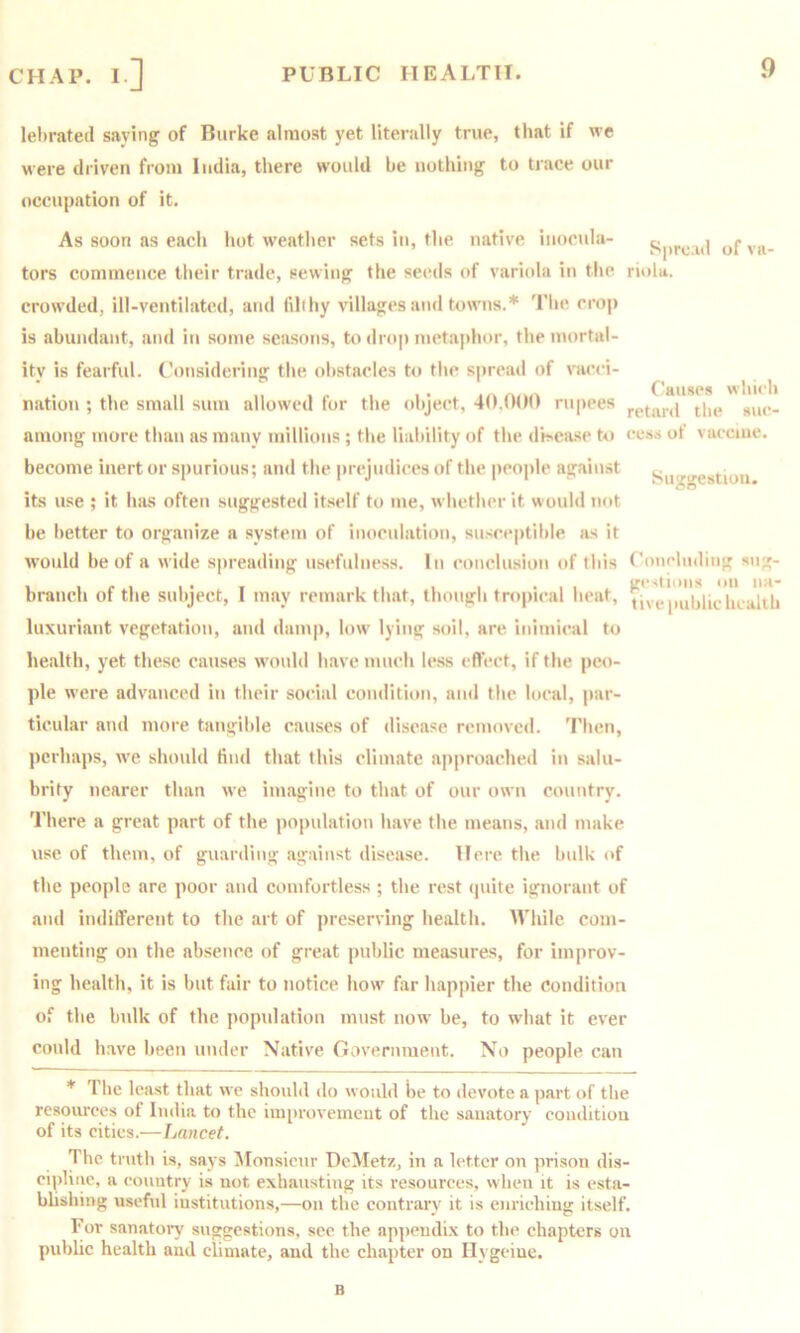 lehrated saving of Burke almost yet literally true, that if we were driven from India, there would he nothing to trace our occupation of it. As soon as each hot weather sets in, the native iiiocula- pprc id of vu- tors commence their trade, sewing the seeds of variola in the riula. crowded, ill-ventilated, and fihhy villages and towns.* 'I'he crop is abundant, and in some seasons, to dro|) metaphor, the mortal- ity is fearful, (’onsidering the obstacles to the spread of vacei- ...... 1 • I/.Causes whiih nation ; the small sum allowed for the object, rupees sue- among more than as many millions; the liability of the dh.ease hi eess ot vaccine. become inert or spurious; and the prejudices of the people against Sn<^ire8tioii its use ; it has often suggested itself to me, whether it would not be better to organize a system of inoculation, susceptible as it would be of a wide spreading usefulness. In conclusion of this Conchidiiig sug- 1 ir. .• . .. . . ... gcstioiis on iia- braiich ot tlie subject, 1 may remark that, Ihoiigli tropn-al heat, (ive|iuljhc health luxuriant vegetation, and ilaiii|), low' lying soil, are inimical to health, yet these causes would have much less effect, if the peo- ple were advanced in their social condition, and the local, jiar- ticular and more tangible causes of disease removed. Then, perhaps, w’e should find that this climate approached in salu- brity nearer than we imagine to that of our own country. There a great part of the population have the means, and make use of them, of guarding against disease. Here the bulk of the people are poor and comfortless ; the rest (piite ignorant of and inditferent to the art of ])reserving health. While com- menting on the absence of great public measures, for improv- ing health, it is but fair to notice how' far happier the condition of the bulk of the population must now be, to what it ever could have been under Native Government. No people can * The least that we should ilo would be to devote a part of the resources of India to the improveineut of the sanatory coiulitiou of its cities.—Lancet. The truth is, says Monsieur DcMetz, in a letter on prison dis- cipline, a country is not exhausting its resources, when it is esta- blishing useful institutions,—on the contrary it is enriching itself. For sanatory suggestions, see the appendix to the chapters on public health and climate, and the chapter on Ilygciue. B