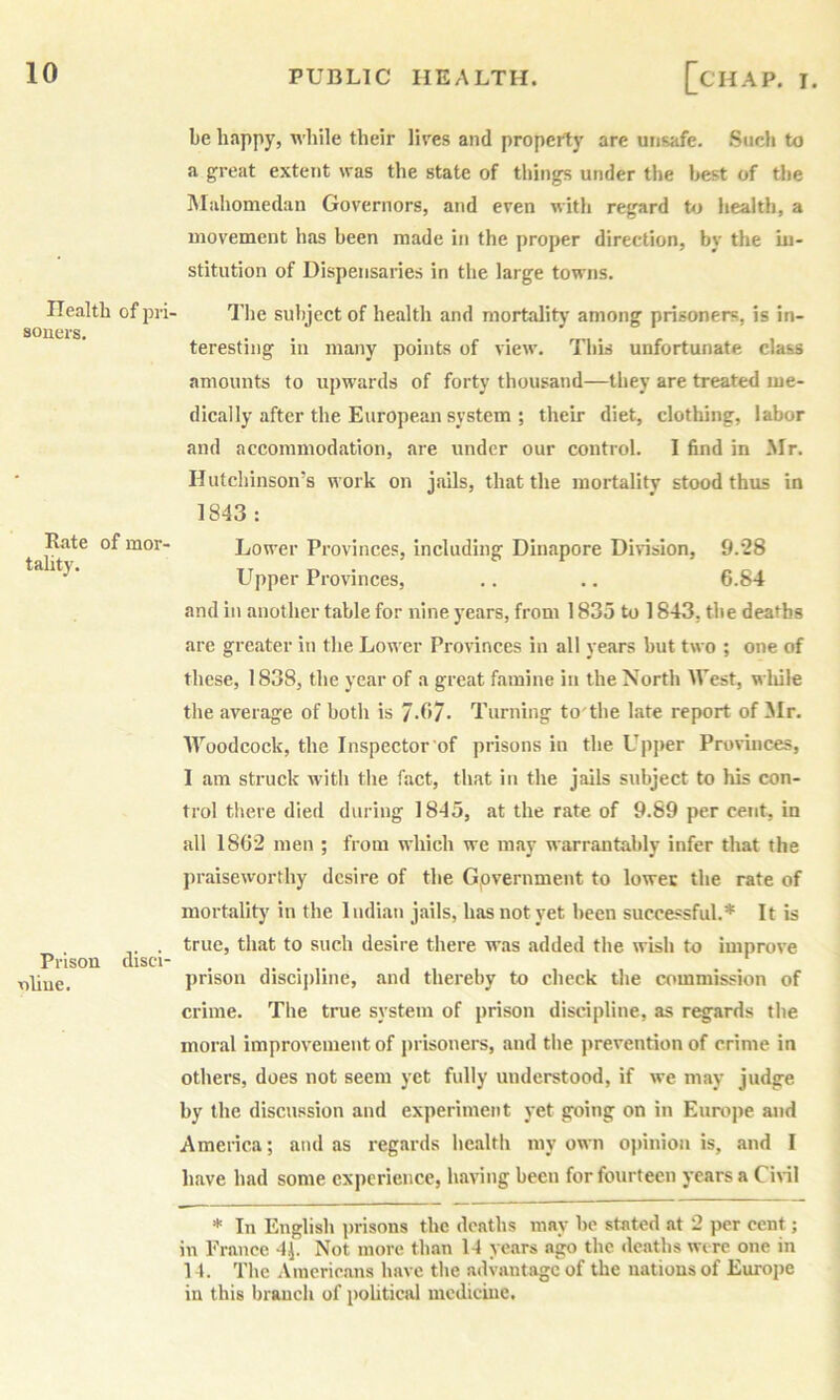 ITealtb of pii soncrs. Rate of mor- tality. Prison disci' v)liue. be happy, while their lires and property are unsafe. Such to a great extent was the state of things under the best of Uie IVIahomedan Governors, and even with regard to health, a movement has been made in the proper direction, by the iu- stitution of Dispensaries in the large towns. The subject of health and mortalitj' among prisoners, is in- teresting in many points of view. This unfortunate class amounts to upwards of forty thousand—they are treated me- dically after the European system ; their diet, clothing, labor and accommodation, are under our control. I find in Mr. Hutchinson’s work on jails, that the mortality stood thus in 1843: Lower Provinces, including Dinapore Division, 9.28 Llpper Provinces, .. .. 6.84 and in another table for nine years, from 1835 to 1843, the deaths are greater in the Lower Provinces in all years but two ; one of these, 1838, the year of a great famine in the North West, while tlie average of both is 7.67* Turning to'the hate report of Mr. AVoodcock, the Inspector'of prisons in the Upjter Provinces, I am struck with the fact, that in the jails subject to his con- trol tliere died during 1845, at the rate of 9.89 per cent, in all 1862 men ; from which we may warrantably infer that the praiseworthy desire of the Government to lower the rate of mortalitj’ in the 1 udian jails, has not yet been successful.* It is true, that to such desire there was added the wish to improve prison discipline, and thereby to check the commission of crime. The true system of prison discipline, as r^;ards the moral improvement of prisoners, and the prevention of crime in others, does not seem yet fully understood, if we may judge by the discussion and experiment j'et going on in Eumjie and America; and as regards health my own o]>inion is, and I have had some experience, having been for fourteen j'carsa Civil * In English i)risons the deaths may be stated at 2 per cent; in France 4^. Not more than 14 years ago the deaths were one in 14. The Americans have the advantage of the nations of Europe in this branch of political medicine.