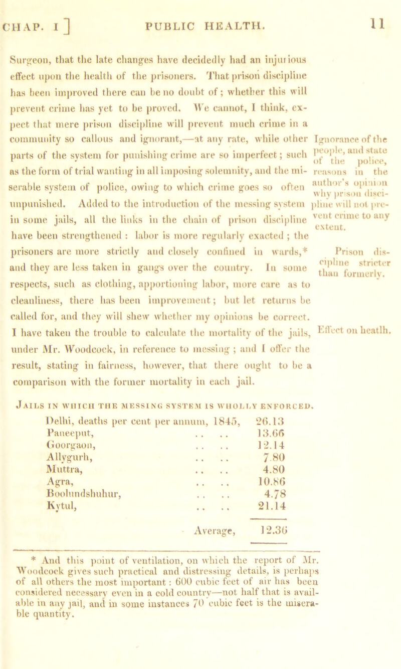 Smireon, that the late changfcs have decidedly had an irijuilous effect upon tlie liealtli of the prisoners. That prison discipline has been im]>roved there can he no doubt of; whether this will prevent crime has yet to be proved. B e cannot, I think, ex- pect tliat mere prison discii)line will prevent much crime in a coinimmity so callous and iffiiorant,—at any rate, while other Ignorance of the parts of the system for punishing'crime are so im|)erfect; such ns the form of trial wanting in all imposing solemnity, and the mi- reasons in the serable system of police, owing to which crime goes so often opini )u ‘  why prison disei- nnpunished. Added to the introduction of the messing system jiline will not pre- in some jails, all the links in the chain of prison discipline have been strengthened : labor is more regularly exacted ; the prisoners are more strictly and closely conlined in wards,* and they are less taken in gangs over the country. In some vent crime to any extent. Prison dis- cipline stricter than formerlv. respects, such as clothing, apportioning labor, more care as to cleanliness, there has been improvement; but let returns be called for, and they will shew' w’hether my opinions be correct. I have taken the trouble to calculate the mortality of the jails, LlLct on hcatlh. under Mr. B'^oodcock, in reference to messing ; and I offer the result, stating in fairness, how'ever, that there ought to be a comparison with the former mortality in each jail. Jaii.s in which the messing system is whoi.i.v enkorceo. Delhi, deaths per cent per annum, 1847), 2(5.13 Panec])ut, • • • • 13. (iff (ioorgaon. • • • • 1-2.14 Allygurh, • • • • 7.80 Muttra, • • • • 4.80 Agra, • • • • 10.8(3 Boolundshuhur, • • • • 4.78 Kytul, .. 21.14 Average, 12.3(3 * And this point of ventilation, on which the report of Mr. Woodcock gives such practical and distressing details, is perhaps of all others the most important: 600 cubic feet of air has been considered necessary even in a cold country—not half that is avail- able in any jail, and in some instances 70 cubic feet is the misera- ble quantity.