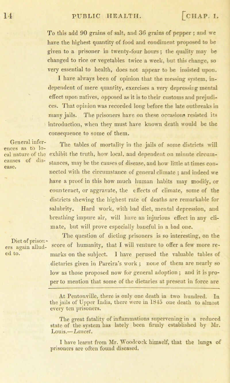 General infer- ences as to lo- cal nature of the causes of dis- ease. Diet of prison ers again allud- ed to. To this add 90 grains of salt, and 30 grains of pepper ; and we have the highest quantity of food and condiment proposed to be given to a prisoner in twenty-four hours; the quality may l>e changed to rice or vegetables twice a week, but this change, so very essential to health, does not appear to be insisted upon. I have always been of opinion that the messing system, in- dependent of mere quantity, exercises a verj' depressii g mental effect upon natives, opposed as it is to their customs and prejudi- ces. That opinion was recorded long before the late outbreaks in many jails. The prisoners have on these occasions resisted its introduction, when they must have known death would be the consequence to some of them. The tables of mortality in the jails of some districts will exhibit the truth, how local, and dependent on minute circum- stances, may be the causes of disease, and how little at times con- nected with the circumstance of general climate ; and indeed we have a proof in this how much human habits may modify, or counteract, or aggravate, the effects of climate, some of the districts shew’ing the highest rate of deaths are remarkable for salubrity. Hard work, with bad diet, mental depression, and breathing impure air, will have an injurious effect in any cli- mate, but will prove especially baneful in a bad one. The question of dieting prisoners is so interesting, on the score of humanity, that I will venture to offer a few more re- marks on the subject. I have perused the valuable tables of dietaries given in Pareira’s work ; none of them are nearly so low as those proposed now for general adoption ; and it is pro- per to mention that some of the dietaries at present in force are At Pentonville, there is only one death in two hundred. In the jails of Upper India, there were in 1S45 one death to almost every ten j)risoners. The great fatality of inflammations supervening in a reduced state of the system has lately been firmly established by Mr. Louis.—Lancet. 1 have learnt from Mr. Woodcock himself, that the lungs of prisoners are often found diseased.