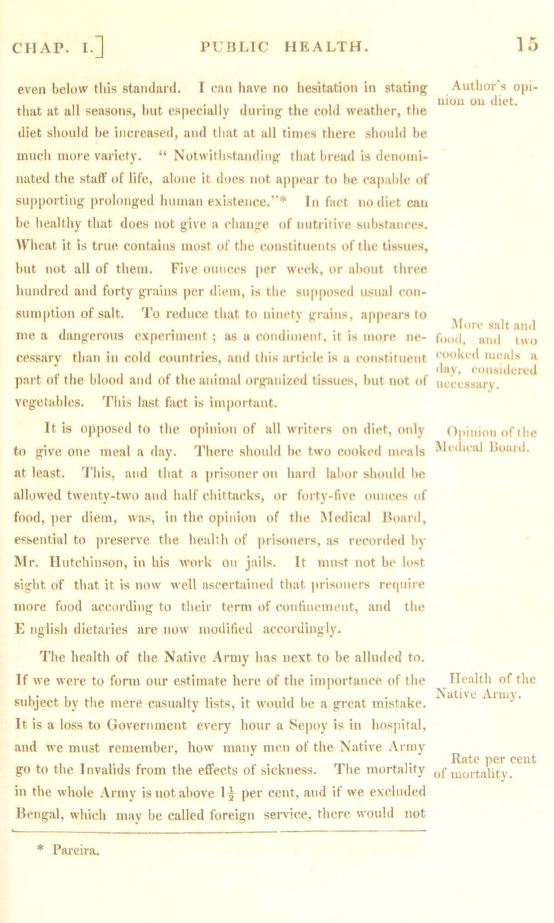 even below tins standard. I can have no hesitation in stating that at all seasons, hut especially during the cold weather, the diet should he increased, and that at all times there should be much more variety. “ Notwitlistanding that bread is denomi- nated the staff of life, alone it does not a|)pear to he cap'ahle of supporting prolonged human existence.”* In fact no diet can he liealthy that does not give a change of nutritive substances. Wheat it is true contains most of the constituents of the tissues, hut not all of them. Five ounces per week, or about three hundred and forty grains per diem, is the supposed usual con- 8umi)tion of salt. To reduce that to ninety grains, a|ipears to me a dangerous experiment ; as a condiment, it is more ne- cessary than in cold countries, and this article is a constituent part of the blood and of the animal organized tissues, hut not of vegetables. This last fact is im|)ortant. It is opposed to the opinion of all writers on diet, only to give one meal a day. There should be two cooked meals at least. 'Phis, and that a ])risoner on hard labor should be allowed twenty-two and half chittacks, or forty-five ounces of food, per diem, was, in the opinion of the Medical Board, essential to preserve the health of prisoners, as recorded by Mr. Hutchinson, in bis work on jails. It must not be lost sight of that it is now well ascertained that prisoners recpiire more food according to their term of confinement, and the E nglish dietaries are now modified accordingly. The health of the Ntitive Army has next to be alluded to. If we were to form our estimate here of the importance of the subject by the mere casualty lists, it would be a great mistake. It is a loss to Government every hour a Sepoy is in hospital, and we must remember, how many men of the Native Army go to the Invalids from the effects of sickness. The mortality in the whole .\rmy is tiot above 1 ^ per cent, and if we excluded Bengal, which may be called foreign service, there would not Author's opi- nion on diet. More salt and food, and two cooked meals a tlay, considered necessary. Opinion of the Medical Board. Health of the Native Army. Rate per cent of mortality. * Pareira.