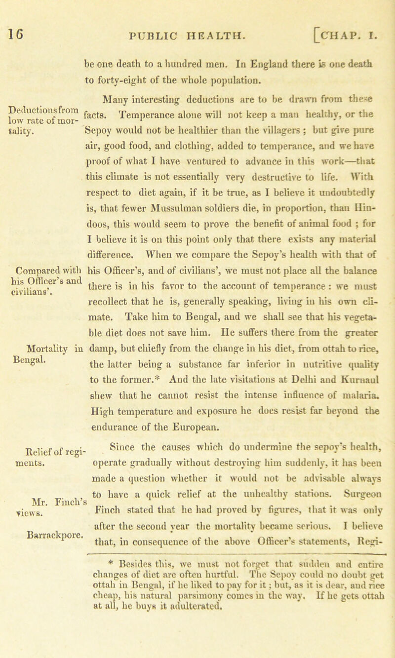Deductions from low rate of mor- tality. be one death to a hundred men. In England there is one death to forty-eight of the whole jropulation. Many interesting deductions are to he drawn from the-^ facts. Temperance alone will not keep a man healthy, or the Sepoy would not be healthier than the villagers; hut give pure air, good food, and clothing, added to temperance, and we have proof of what I have ventured to advance in this work—that this climate is not essentially very destructive to life. With respect to diet again, if it be true, as I believe it undoubtedly is, that fewer Mussulman soldiers die, in proportion, than Hin- doos, this would seem to prove the benefit of animal food ; for I believe it is on tliis pomt only that there exists any material diflference. When we compare the Sepoy’s health with that of Compared with his Officer’s, and of civilians’, we must not place all the balance his Officer s and jg in his favor to the account of temperance: we must civilians. . . . . recollect that he is, generally speaking, li\iug in liis own cli- mate. Take him to Bengal, aud we shall see that liis vegeta- ble diet does not save him. He suffers there from the greater Mortality in damp, but chiefly from the change in his diet, from ottah to rice, the latter being a substance far inferior in nutritive quality to the former.* Aud the late visitations at Delhi and Kuriiaul shew that he cannot resist the intense influence of malaria. High temperature and exposiu-e he does resist far beyond the endurance of the European. Since the causes which do undermine the sepoy's health, operate gradually without destroying him suddenly, it has been made a question whether it would not be advisable always to have a quick relief at the unhe.althy stations. Surgeon Fincli^s * Finch stated that he had proved by figures, that it was only after the second year the mortality became serious. 1 believe Bairackpoic. consequence of the above Officer’s statements, Regi- Bengal, Relief of regi- meuts. * Besides this, we must not forget that sudden aud entire changes of diet are often hurtful. The Se})oy could no doubt get ottah in Bengal, if he liked to jiay for it; but, as it is dear, aud rice cheap, his natural parsimony comes in the way. If he gets ottah at all, he buys it adulterated.