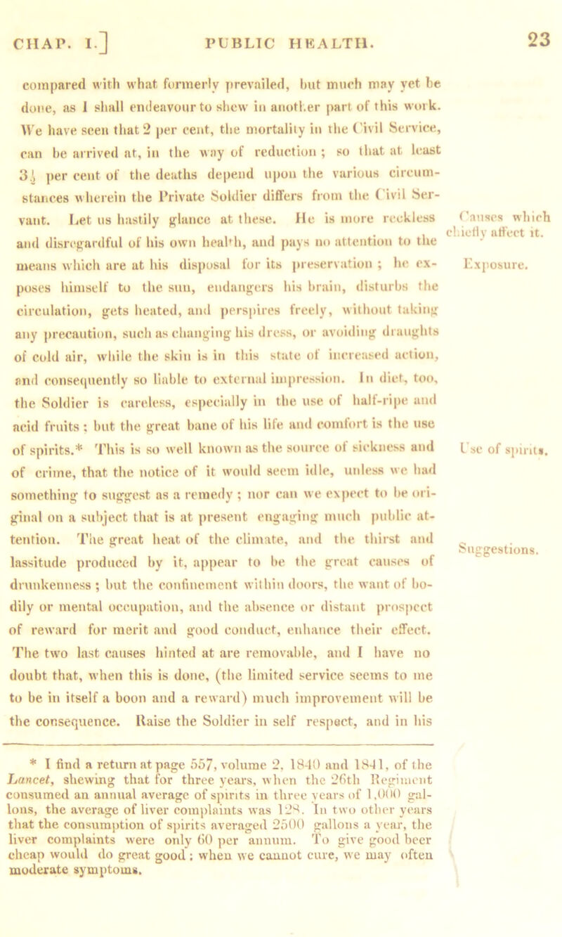 compared with what formerly prevailed, hut much may yet he done, as 1 sliall endeavour to shew in anoti.er part of this work. We have seen that 2 per cent, the mortality in the Civil Service, can he arrived at, in the way of reduction ; so that at least 3.^ jier cent of the deaths depend upon the various circum- stances wherein the Private Soldier differs from the Civil Ser- vant. Let us hastily glance at these. He is more reckless and disrepardful of his own heahh, and pays no attention to the nteans which are at his disposal for its preservation ; he ex- poses himself to the sun, eudanjfcrs his brain, disturbs the circulation, gets heated, and ])ersi)ircs freely, without taking any precaution, such as changing his dre.ss, or avoiding draughts of cold air, while the skin is in this state of increased action, and consecpiently so liable to external impression. In diet, too, the Soldier is careless, especially in the use of half-ripe and acid fruits ; but the. great bane of his lite and comlort is the use of spirits.* This is so well known as the source of sickness and of crime, that the notice of it would seem idle, unless we had something to suggest as a remedy ; nor can we expect to be ori- ginal on a subject that is at present engaging much public at- tention. The great heat of the climate, and the. thirst and lassitude produced hy it, appear to be the great causes of drunkenness ; but the cotifmement within doors, the want of bo- dily or mental occupation, and the absence or distant prospect of reward for merit and good conduct, enhance their effect. The two last causes hinted at are removable, and I have no doubt that, when this is done, (the limited service seems to me to be in itself a boon and a reward) much improvement will be the consequence, liaise the Soldier in self respect, and in his * I find a return at page 557, volume 2, 18-U) and 1841, of the Lancet, shewing that for three years, when the 26th llegiuient consumed an annual average of spirits in three years of 1,0(10 gal- lons, the average of liver complaints was 128. In two other years that the consumption of spirits averaged 2500 gallons a year, the liver complaints w'ere ordy 60 per annum. To give good beer cheap would do great good: w'heu we cannot cure, we may often moderate symptoms. t'auscs which chiefly affect it. Exposure. Use of spirits. Suggestions.