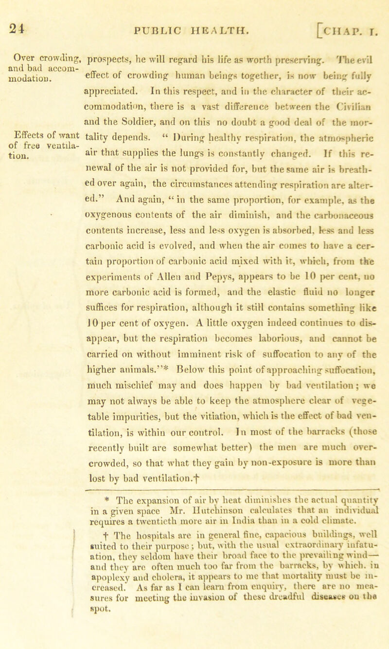 Over crowding, and bad acconi- mudatiou. Effects of want of free ventila- tion. prospects, he will regard his life as worth presen'ing. 'ilie evil effect of crowding human beings together, is now being fully appreciated. In tliis respect, and in the cliaracter of tlieir ac- commodation, there is a vast difference between the Civilian and the Soldier, and on this no doubt a good deal of the mor- tality depends. “ During healthy respiration, the atmos|)lieric air that supplies the lungs is constantly changed. If this re- newal of the air is not provided for, but the same air is breath- ed over again, the circumstances attending respiration are alter- ed.” And again, “ in the same proportion, for example, as the oxygenous contents of the air diminish, and the carlnmaceous contents increase, less and less oxygen is absorbed, less and less carbonic acid is evolved, and when the air comes to have a cer- tain proportion of carbonic acid mixed with it, which, from the experiments of Allen and Pepys, ajipears to be 10 per cent, uo more carbonic acid is formed, and the elastic fluid no longer suffices for respiration, although it still contains something like 10 per cent of oxj'gen. A little oxygen indeed continues to dis- appear, but the respiration becomes laborious, and cannot be carried on without imminent risk of suffocation to any of the higher animals.”* Below' this point of approaching suffocation, much mischief may and does happen by bad ventilation; we may not aUvays be able to keep the atmosphere clear of vege- table impurities, but the vitiation, wdiich is the effect of bad ven- tilation, is within our control. In most of the barracks (those recently built are somewhat better) the men are much over- crowded, so that w'hat they gain by non-exposure is more than lost by bad ventilation.•(“ * The expansion of air by heat diminishes the actual quantity in a given space Mr. Hutchinson calculates that an individual requires a tw'enticth more air in India than in a cold climate. t The hospitals are in general fine, capacious buildings, well •uited to their purpose; but, with the usual extraordinaiy infatu- ation, they seldom have their broad face to the prevailing wind— and they are often much too far from the barracks, by which, in a]ioplexy and cholera, it ajipears to me that mortality must be in- creased. As far as I can learn from enquiry, there are no mea- sures for meeting the iuvasiou of these dreadful diseases ou the spot.