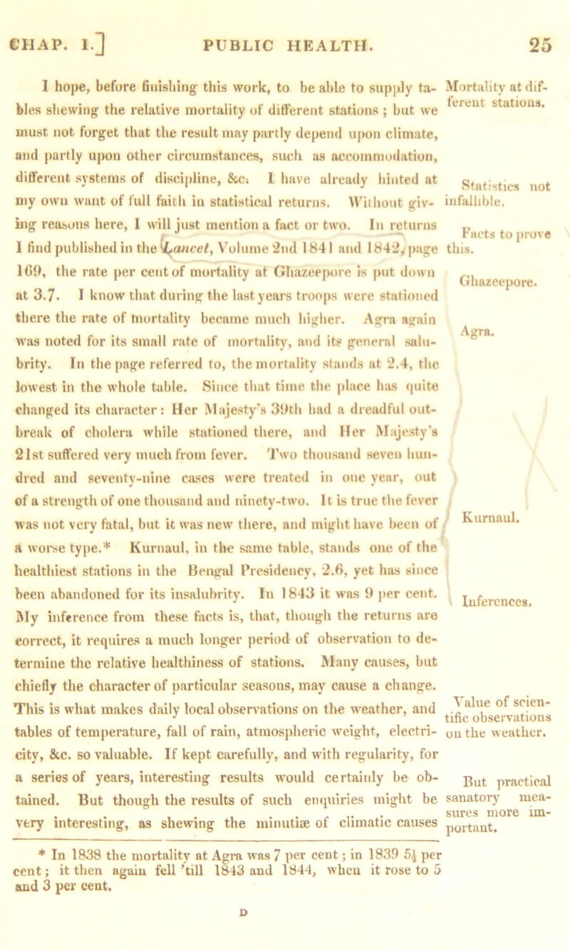 I hope, before finishing this work, to be al)le to supply ta- bles shewing the relative mortality of different stations ; but we must not forget that the result may partly depend ujKui climate, and |)artly upon other circumstances, such as accommodation, different systems of discipline, &ci I have already hinted at my own want of lull faith in statistical returns. IViihout giv- Mig reasons here, 1 will just mention a fact or two. In returns 1 find published in the (^07icef, Volume 2nd 1841 and 1842, page 1(59, the rate per cent of mortality at Ghazeepore is put down at 3.7. I know that during the last years troops were stationed there the rate of mortality became much higher. Agra again was noted for its small rate of mortality, and its general salu- brity. In the page referred to, the mortality stands at 2.4, the lowest in the whole table. Since that time the place has «|uite changed its character: Her Majesty's 39tli had a dreadful out- break of cholera while stationed there, and Her Majesty's 21st suffered very much from fever. Two thousand seven hun- dred and seventy-nine cases were treated in one year, out of a strength of one thousand and ninety-two. It is true the fever was not very fatal, but it was new there, and migiit have been of a worse type.* Kurnaul, in tlie s.ame table, stands one of the healthiest stations in the Bengal Presidency, 2.6, yet has since been abandoned for its insalubrity. In 1843 it was 9 per cent. My inference from these facts is, that, though the returns are correct, it requires a much longer period of observation to de- termine the relative healthiness of stations. Many causes, but chiefly the character of particular seasons, may cause a change. This is what makes daily local observations on the weather, and tables of temperature, fall of rain, atmospheric weight, electri- city, &c. so valuable. If kept carefully, and with regularity, for a series of years, interesting results would certainly be ob- tained. But though the results of such enquiries might be very interesting, as shewing the minutiae of climatic causes * In 1838 the mortality at Agra was 7 per cent; in 1839 5^ per cent; it then again fell ’till 1843 and 1844, when it rose to 5 and 3 per cent. Mortality at dif- ferent stations. Statistics not infallible. Facts to prove this. Ghazeepore. Agra. Kurnaul. 1 Inferences. Value of scien- tific observations on the weather. But practical sanatory mea- sures more im- portant. o