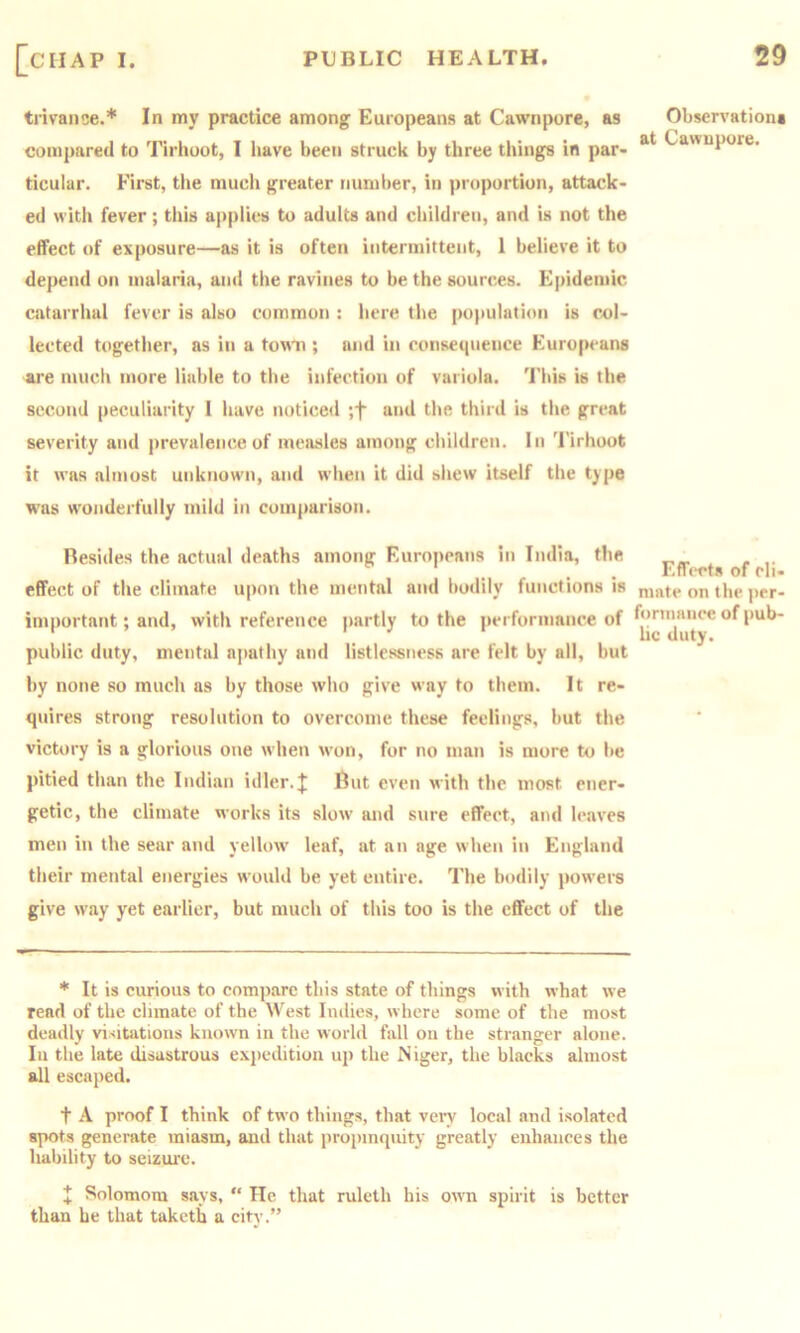 trivaiice.* In my practice among Europeans at Cawnpore, as compared to Tirhoot, 1 have been struck by three things in par- ticular. First, the much greater number, in proportion, attack- ed with fever; this applies to adults and children, and is not the effect of exposure—as it is often intermittent, 1 believe it to depend on malaria, and the ravines to be the sources. Epidemic catarrhal fever is also common : liere the population is col- lected together, as in a town ; and in consequence Europeans are much more liable to the infection of variola, 'i'his is the second peculiarity I have noticed ;f and the third is the great severity and j)revalence of measles among children. In 'I'irhoot it was almost unknown, and when it did shew itself the type was wonderfully mild in comparison. Resides the actual deaths among F.uropeans in India, the effect of the climate u|)on the mental and bodily functions is important; and, with reference partly to the j>erformance of public duty, mental apathy and listlessness are felt by all, but by none so much as by those who give way to them. It re- quires strong resolution to overcome these feelings, but the victory is a glorious one when won, for no man is more to be pitied than the Indian idler.J Rut even with the most ener- getic, the climate works its slow and sure effect, and leaves men in the sear and yellow leaf, at an age when in England their mental energies would be yet entire. The bodily powers give way yet earlier, but much of this too is the effect of the * It is curious to compare this state of things with what we read of the climate of the West Indies, where some of the most deadly visitations known in the world fall on the stranger alone. In the late disastrous expedition up the Niger, the blacks almost all escaped. t A proof I think of tw o things, that very local and isolated spots generate miasm, and that propinquity greatly enhances the liability to seizure. + Solomora says, “ He that ruleth his own spirit is better than he that taketb a city.” Observations at Cawnpore. Effects of cli- mate on the per- forniaiice of pub- hc duty.
