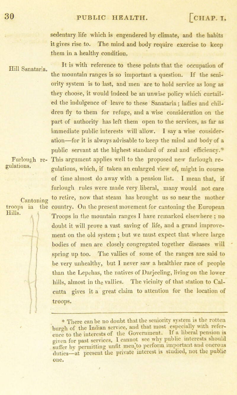 Hill Sanatana. Furlough re- gulations. Cantoning troops in the I •' sedentary life which is engendered by climate, and the habits it gives rise to. The mind and body require exercise to keep them in a healthy condition. It is with reference to these points that the occupation of the mountain ranges is so important a question. If the seni- ority system is to last, and men are to hold sendee as long as they choose, it would indeed be an unwise policy which curtail- ed the indulgence of leave to these Sanatana; ladies and chil- dren fly to them for refuge, and a wise consideration on the part of authority has left them open to the services, as far as immediate public interests will allow. I say a wise consider- ation—for it is always advisable to keep the mind and body of a public servant at the highest standard of zeal and efficiency.’* This argument applies well to the proposed new furlough re- gulations, which, if taken an enlarged view of, might in course of time almost do away with a pension list. I mean that, if furlough rules were made very liberal, many would not care to retire, now that steam has brought us so near the mother country. On the present movement for cantoning the European Troops in the mountain ranges I have remarked elsewhere ; no doubt it will prove a vast saving of life, and a grand improve- ment on tlie old system ; but we must expect that where large bodies of men are closely congregated together diseases will ' spring up too. The vallies of some of the ranges are said to be very unhealthy, but I never saw a healthier race of people than the Lepehas, the natives of Darjeeling, living on the lower hills, almost in the vallies. The vicinity of that station to Cal- cutta gives it a great claim to attention for the location of troops. * There can be no doubt that the seniority system is the rotten burgh of the Indian service, and that most ’especially with refer- ence to the interests of the Government. If a hberal pension is given for past services, I cannot see why public interests should sutrer by permitting unfit ineiiTo perform imiiortaut and onerous duties—at present the private iutcrest is studied, not the public one.