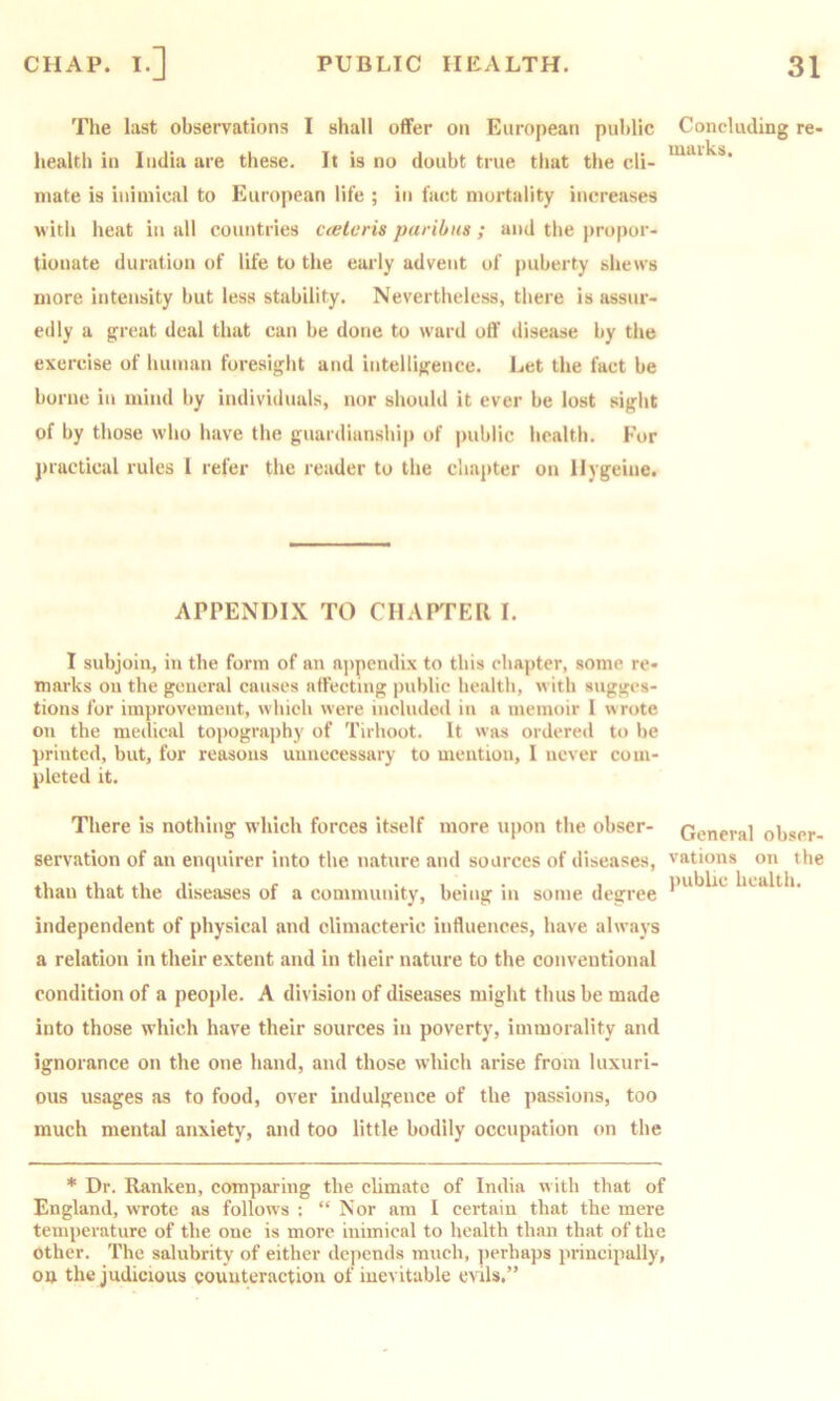 The last observations I shall offer on European public Concluding re- iimrks health in India are these. It is no doubt true that the cli- mate is inimical to European life ; in fact mortality increases w itli heat in all countries cteleris paribus ; and the propor- tionate duration of life to the early advent of puberty shews more intensity but less stability. Nevertheless, there is assur- edly a great deal that can be done to ward off disease by the exercise of human foresiglit and intelligence. Let the fact be borne in mind by individuals, nor should it ever be lost sight of by those who have the guardianship of i)ublic health. For j)racticiil rules 1 refer the reader to the chai)ter on llygeiue. APPENDIX TO CHAFPER I. I subjoin, in the form of an aj>pendix to this chapter, some re- marks on the general causes affecting public health, with sugges- tions for improvement, which were included in a memoir 1 wrote on the medical toi)ograi)hy of Tirhoot. It was ordered to be printed, but, for reasons unnecessary to mention, I never com- pleted it. There is nothing which forces itself more upon the obser- servation of an enquirer into the nature and sources of diseases, than that the diseases of a community, being in some degree General obser- vations on the public health. independent of physical and climacteric influences, have always a relation in their extent and in their nature to the conventional condition of a people. A division of diseases might thus be made into those which have their sources in poverty, immorality and ignorance on the one hand, and those which arise from luxuri- ous usages as to food, over indulgence of the passions, too much mental anxiety, and too little bodily occupation on the * Dr. Ranken, comparing the cbmate of India with that of England, wrote as follows : “ Nor am I certain that the mere temperature of the one is more inimical to health than that of the other. The salubrity of either depends much, perhaps principally, on the judicious counteraction of inevitable evils.”