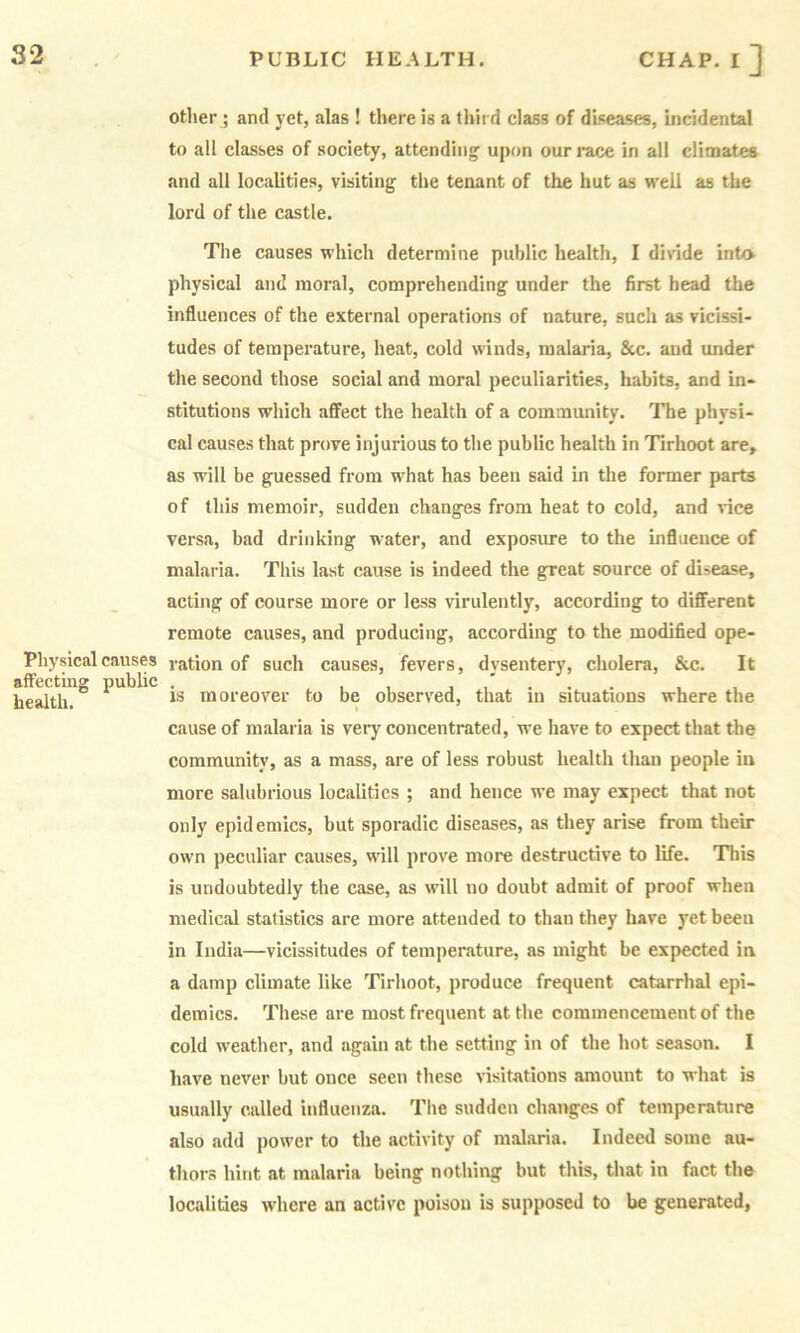 other ; and yet, alas ! there is a third class of diseases, incidental to all classes of society, attendiii]^ upon our race in all climates and all localities, visiting the tenant of the hut as well as the lord of the castle. The causes which determine public health, I divide into physical and moral, comprehending under the first head the influences of the external operatimis of nature, such as vicissi- tudes of temperature, heat, cold winds, malaria, &c. and under the second those social and moral peculiarities, habits, and in- stitutions which affect the health of a community. The physi- cal causes that prove injurious to the public health in Tirhoot are, as will be guessed from what has been said in the former parts of this memoir, sudden changes from heat to cold, and vice versa, bad drinking water, and exposure to the influence of malaria. This last cause is indeed the great source of disease, acting of course more or less virulently, according to different remote causes, and producing, according to the modified ope- Pliysicalcauses ration of such causes, fevers, dvsentery, cholera, &c. It affecting public . , , , , health. moreover to be observed, that in situations where the cause of malaria is ver}' concentrated, we have to expect that the community, as a mass, are of less robust health than people in more salubrious localities ; and hence we may expect that not only epidemics, but sporadic diseases, as they arise from their own peculiar causes, wdll prove more destructive to life. This is undoubtedly the case, as will no doubt admit of proof when medical statistics are more attended to than they have yet been in India—vicissitudes of temperature, as might be expected in a damp climate like Tirhoot, produce frequent catarrhal epi- demics. These are most frequent at the commencement of the cold weather, and again at the setting in of the hot season. I have never but once seen these visitations amount to what is usually called influenza. The sudden changes of temperature also add power to the activity of malaria. Indeed some au- thor.s hint at malaria being nothing but this, that in fact the localities where an active poison is supposed to be generated,