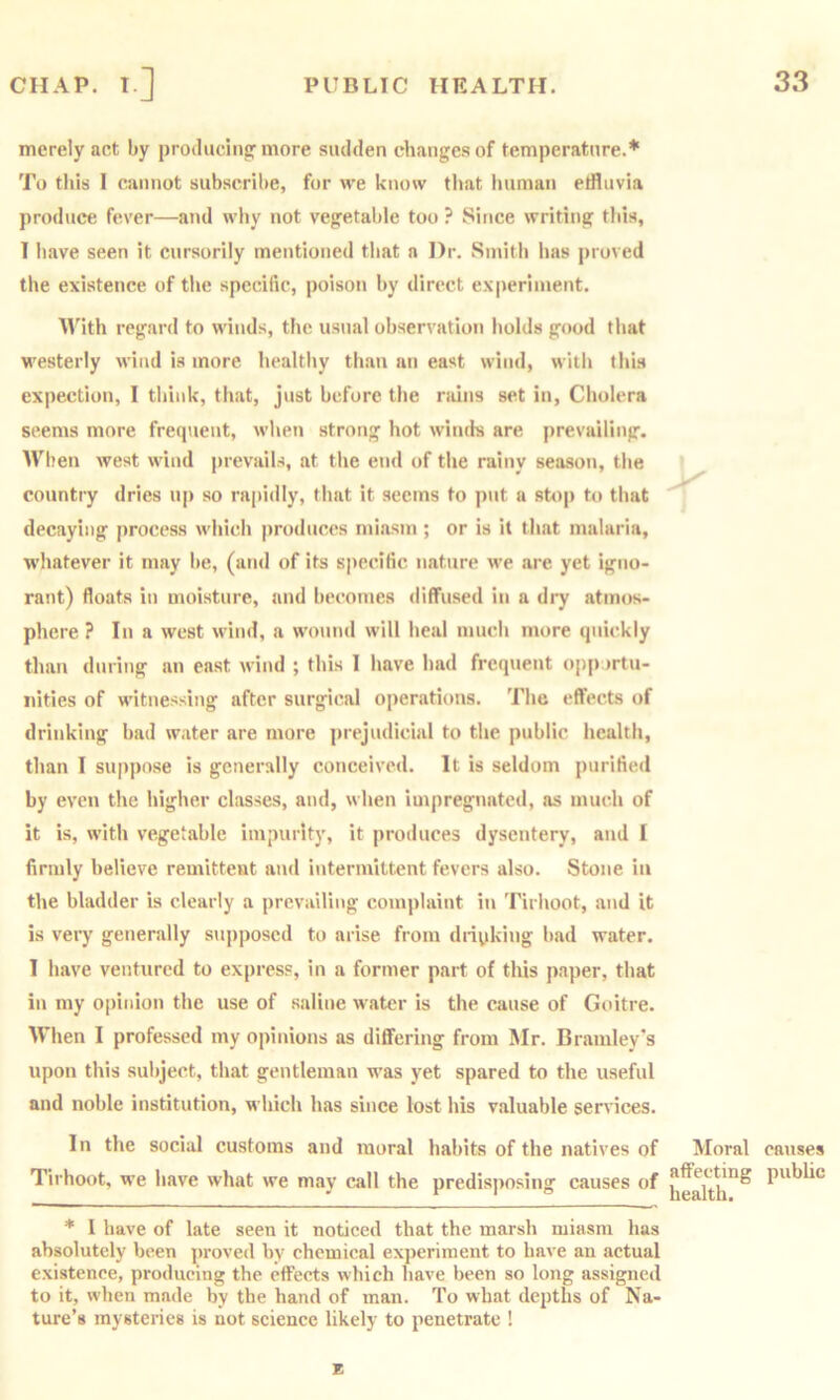 merely act by protliiclng’more sudden changes of temperature.* To this I cannot subscribe, for we know that luiman effluvia produce fever—and why not vegetal)le too ? Since writing this, 1 have seen it cursorily mentioned that a Dr. Smith has proved the existence of the specific, poison by direct ex|)erinient. With regard to winds, the usual observation holds good that M'esterly wind is more healthy than an east wind, with this expection, I think, that, just before the nuns set in. Cholera seems more frequent, when strong hot winds are prevailing. When west wind prevails, at the end of the rainy season, the country dries up so rapidly, that it seems to put a stop to that decaying process which produces miasm; or is it that malaria, whatever it may be, (and of its specific nature we are yet igno- rant) floats in moisture, and becomes diffused in a di^ atmos- phere ? In a west wind, a wo\ind will heal much more quickly than during an east wind ; this I have had frequent opportu- nities of witnessing after surgical operations. The effects of drinking bad water are more j)rejudicial to the public health, than I suppose is generally conceived. It is seldom purified by even the higher classes, and, when impregnated, as much of it is, with vegetable impurity, it produces dysentery, and I firmly believe remittent and intermittent fevers also. Stone in the bladder is clearly a prevailing complaint in Tirhoot, and it is very generally supposed to arise from diipkiug bad water. I have ventured to express, in a former part of this paper, that in my opinion the use of saline water is the cause of Goitre. When I professed my opinions as differing from Mr. Bramley's upon this subject, that gentleman was yet spared to the useful and noble institution, which has since lost his valuable services. In the social customs and moral habits of the natives of Moral affecting health. * I have of late seen it noticed that the marsh miasm has absolutely been proved by chemical experiment to have an actual existence, producing the effects which have been so long assigned to it, when made by the hand of man. To what depths of Na- ture’s mysteries is not science likely to penetrate ! Tirhoot, we have what we may call the predisjmsing causes of E causes public