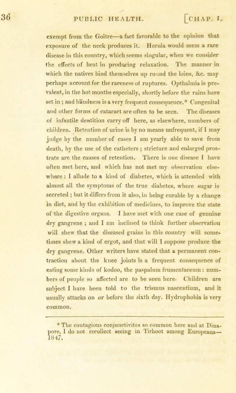 exempt from the Goitre—a fact favorable to the opinion tliat exposure of the neck produces it. Hernia would seem a rare disease in this country, which seems singular, when we consider the effects of heat in producing relaxation. Tlie manner in which the natives bind themselves up round the loins, 8tc. may perhaps account for the rareness ol ruptures. Opthalmiais pre- valent, in the hot months especially, shortly before the rtuns have set in ; and bUndness is a very frequent consequence.* Congenital and other forms of cataract are often to be seen. The diseases of infantile dentition carry off here, as elsewhere, numbers of children. Retention of urine is by no means unfrequent, if 1 may judge by the number of cases I am yearly able to save from death, by the use of the catheters ; stricture and enlarged pros- trate are the causes of retention. There is one disease 1 have often met here, and which has not met my observation else- where : I allude to a kind of diabetes, wliich is attended with almost all the symptoms of the true diabetes, where sugar is secreted ; but it differs from it also, in being curable by a change in diet, and by the exhibition of medicines, to improve the state of the digestive organs. I have met with one case of genuine dry gangrene ; and I am inclined to think further observation will shew that the diseased grains in this country will some- times shew a kind of ergot, and that will I suppose produce the dry gangrene. Other writers have stated that a permanent con- traction about the knee joints is a frequent consequence of eating some kinds of kodoo, the paspalum frumcntaceum : num- bers of people so affected are to be seen here- Children are subject I have been told to the trismus nascentium, and it usually attacks on or before the sixth day. Hydrophobia is very common. * The contagious conjunctivites so common here and at Dina- pore, I do not recollect seeing in Tirhoot among Eurojieaus— 1847.