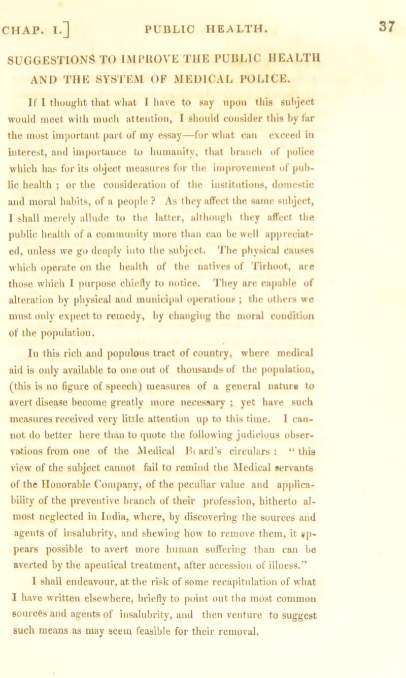 CHAP. I.] PUBLIC HEALTH. SUGGESTIONS TO IMIMIOVE THE PUBLIC HEALTH AND THE SYSTEM OF MEDICAL POLICE. If I tliought that what I have to say upon this sultject would meet with much attention, I should consider this by tar the most important j)art of my essay—fur wliat can exceed in interest, and importance to liunianity, that branch of police which has for its object measures for tlie improvement of pub- lic health ; or the consideration of the institutions, domestic and moral habits, of a people ? As they affect the same, subject, I shall merely allude to the latter, althou>rh they affect the public health of a community more than can be well apjireciat- ed, unless we go deeply into the subject. 'I’he physical causes which operate on the health of the natives of Tirhoot, are those which 1 purpose chiefly to iu)tice. 'I'hey are capable of alteration by physical and municipal operations ; the others we must only expect to remedy, by changing the moral condition of the population. In this rich and populous tract of country, w'here medical aid is only available to one out of thousands of the population, (this is no figure of speech) measures of a general natura to avert disease become greatly more necessary ; yet have such measures received very little attention up to this time. I can- not do better here than to quote the following judicious obser- vations from one of the Medical B( ard's circulars: “this view of the subject cannot fail to remind the .Medical servants of the Honorable Company, of the peculiar value and applica- bility of the preventive branch of their profession, hitherto al- most neglected in India, where, by discovering the sources and agents of insalubrity, and shewing how to remove them, it ap- pears possible to avert more human suffering than can be averted by the apeutical treatment, after accession of illness.” 1 shall endeavour, at the risk of some recapitidation of what I have written elsewhere, briefly to j)oint out the most common sources and agents of insalubrity, and then venture to suggest such means as may seem feasible for their removal.
