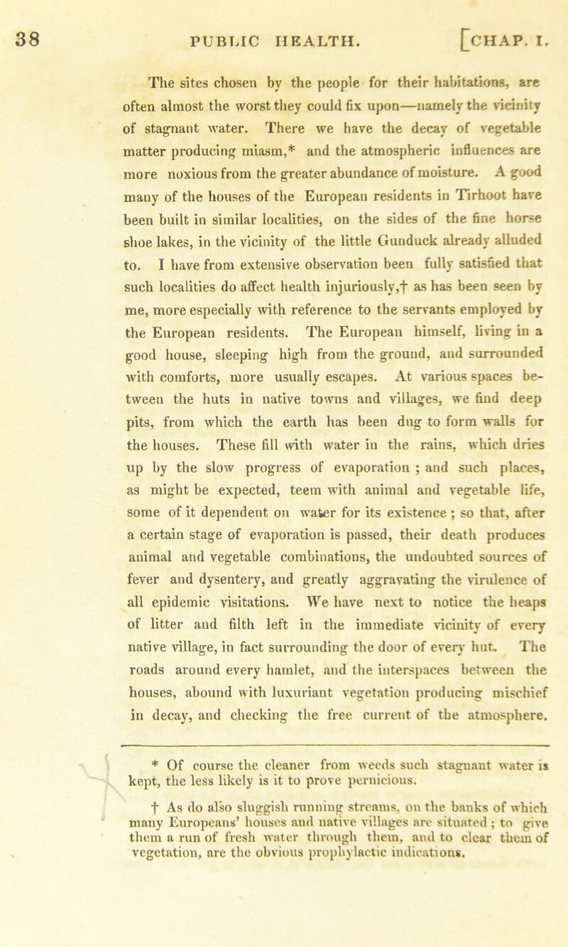 The sites chosen by the people for their habitations, are often almost the worst they could fix upon—namely the vicinity of stagnant water. There we have the decay of vegetable matter producing miasm,* and the atmospheric influences are more noxious from the greater abundance of moisture. A good many of the houses of the European residents in Tirhoot have been built in similar localities, on the sides of the fine horse shoe lakes, in the vicinity of the little Gunduck already alluded to. I have from extensive observation been fully satisfied that such localities do affect health injuriously,f as has been seen by me, more especially with reference to the servants employed by the European residents. The European himself, living in a good house, sleeping high from the ground, and surrounded with comforts, more usually escapes. At various spaces be- tween the huts in native towns and villages, we find deep pits, from which the earth has been dug to form walls for the houses. These fill with water in the rains, which dries up by the slow progress of evaporation ; and such places, as might be expected, teem with animal and vegetable life, some of it dependent on water for its existence ; so that, after a certain stage of evaporation is passed, their death produces animal and vegetable combinations, the undoubted sources of fever and dysentery, and greatly aggravating the vdrulence of all epidemic visitations. We have next to notice the heaps of litter and filth left in the immediate vicinity of every native village, in fact surrounding the door of every hnt. The roads around every hamlet, and the interspaces between the houses, abound with luxuriant vegetation producing mischief in decay, and checking the free current of the atmosphere. * Of course the cleaner from weeds such stagnant water is kept, the less likely is it to prove pernicious. t As do also sluggish running streams, on the banks of which many Europeans’ houses and native villages are situated ; to give them a run of fresh water through them, and to clear them of vegetation, are the obvious prophylactic indications.