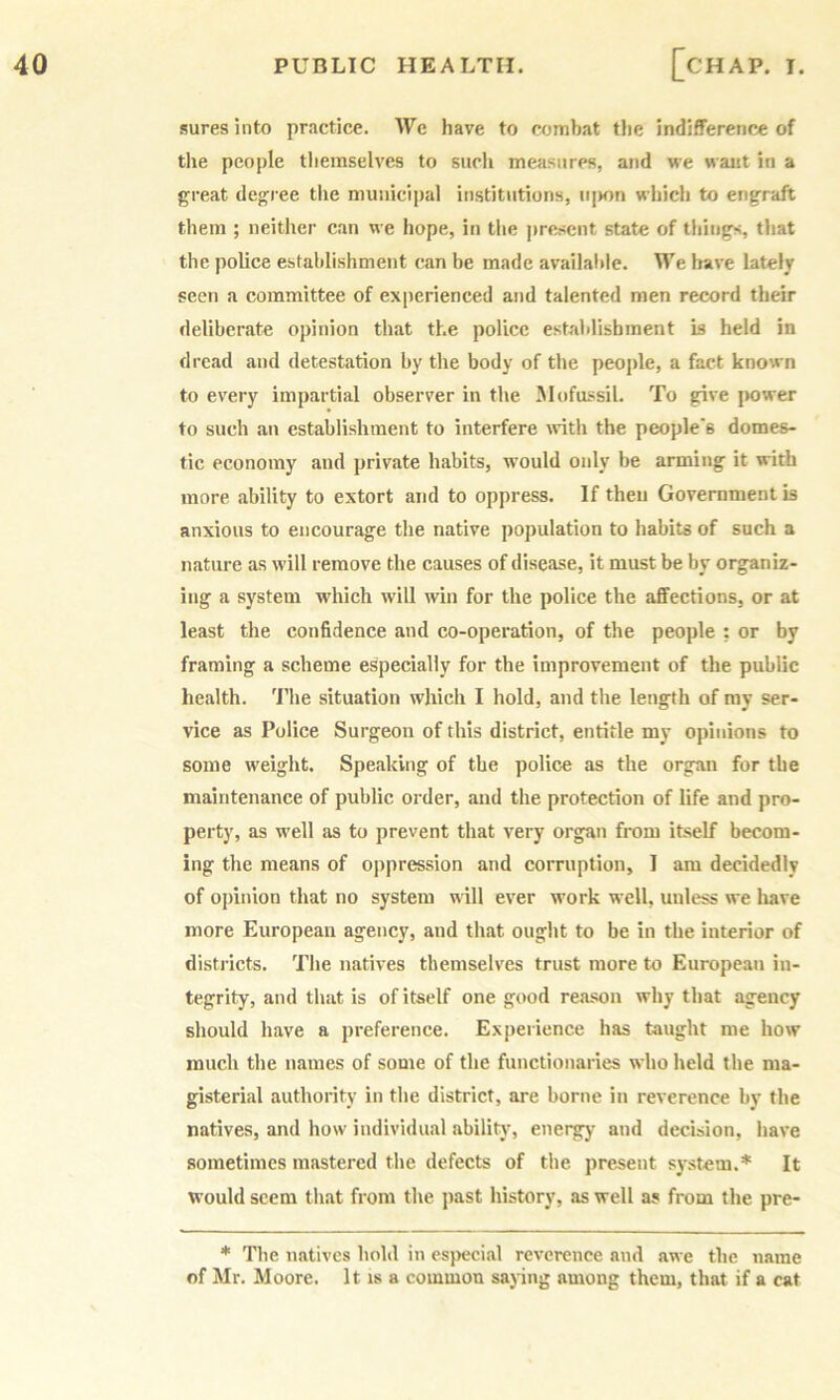 sures into practice. We have to combat tlie indifference of tlie people themselves to such measures, and we want in a great degree tlie municijial institutions, njKm which to engraft them ; neither can we hope, in the pre„sent state of things, that the police establishment can be made availalile. We have lately seen a committee of experienced and talented men record their deliberate opinion th.at the police establishment is held in dread and detestation by the body of the people, a fact known to every impartial observer in the Jlofussil. To give jiower to such an establishment to interfere Avith the people's domes- tic economy and private habits, would only be arming it with more ability to extort and to oppress. If theu Government is anxious to encourage the native population to habits of such a nature as will remove the causes of disease, it must be by organiz- ing a system which will win for the police the affections, or at least the confidence and co-operation, of the people ; or by framing a scheme especially for the improvement of the public health. 'I’he situation which I hold, and the length of my ser- vice as Police Surgeon of this district, entitle my opinions to some weight. Speaking of the police as the organ for the maintenance of public order, and the protection of life and pro- perty, as well as to prevent that very organ from itself becom- ing the means of oppression and corruption, I am decidedly of opinion that no system will ever work well, unless we have more European agency, and that ought to be in the interior of districts. The natives themselves trust more to European in- tegrity, and that is of itself one good reason why that agency should have a preference. Experience has taught me how much the names of some of the functionaries who held the ma- gisterial authority in the district, are borne in reverence by the natives, and how individual ability', energy and decision, have sometimes mastered the defects of the present sy.stem.* It would seem that from the jiast history, as well a? from the pre- * The natives hold in especial reverence and awe the name of Mr. Moore. It is a common saying among them, that if a cat