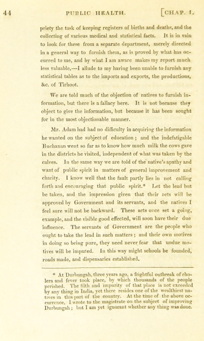 priety the tusk of keeping registers of births and deaths, and the collecting of various medical and statistical facts. It is in vain to look for these from a separate department, merely directed in a general way to furnish them, as is proved by what has oc- curred to me, and by what I am aware makes my report much less valuable,—I allude to my having been unable to furnish any statistical tables as to the imports and exports, the productions, &c. of Tirhoot. We are told much of the objection of natives to furnish in- formation, but there is a fallacy here. It is not because they object to give the information, but because it has been sought for in the most objectionable manner. Mr. Adam had had no difficulty in acquiring the information he wanted on the subject of education; and the indefatigable Buchanan went so far as to know how much milk the cows gave in the districts he visited, independent of what was taken by the calves. In the same way we are told of the native’s apathy and want of public spirit in matters of general improvement and charity. I know well that the fault partly lies in not calling forth and encouraging that public spirit.* Let the lead but be taken, and the impression given that their acts will be approved by Government and its servants, and the natives I feel sure will not he backw\urd. Tliese acta or.ee set a going, example, and the visible good effected, will soon have their due influence. The servants of Government are the people who oiight to take the lead in such matters ; and their own motives in doing so being pure, they need never fear that undue mo- tives will be imputed. In this way might schools be founded, roads made, and dispensaries established. * At Durbungah, three years ago, a frightful outbreak of cho- lera and fever took jilace, by which thousands of the people perished. The filth and impurity of that place is not exceeded by any thing in India, yet there resides one of the wealthiest na- tives in this jinrt of the country. At the time of the above oc- cum nee, 1 wrote, to the magistrate on the subject of iraprov-ing Durbungah ; but I am yet ignorant whether any thing was done.