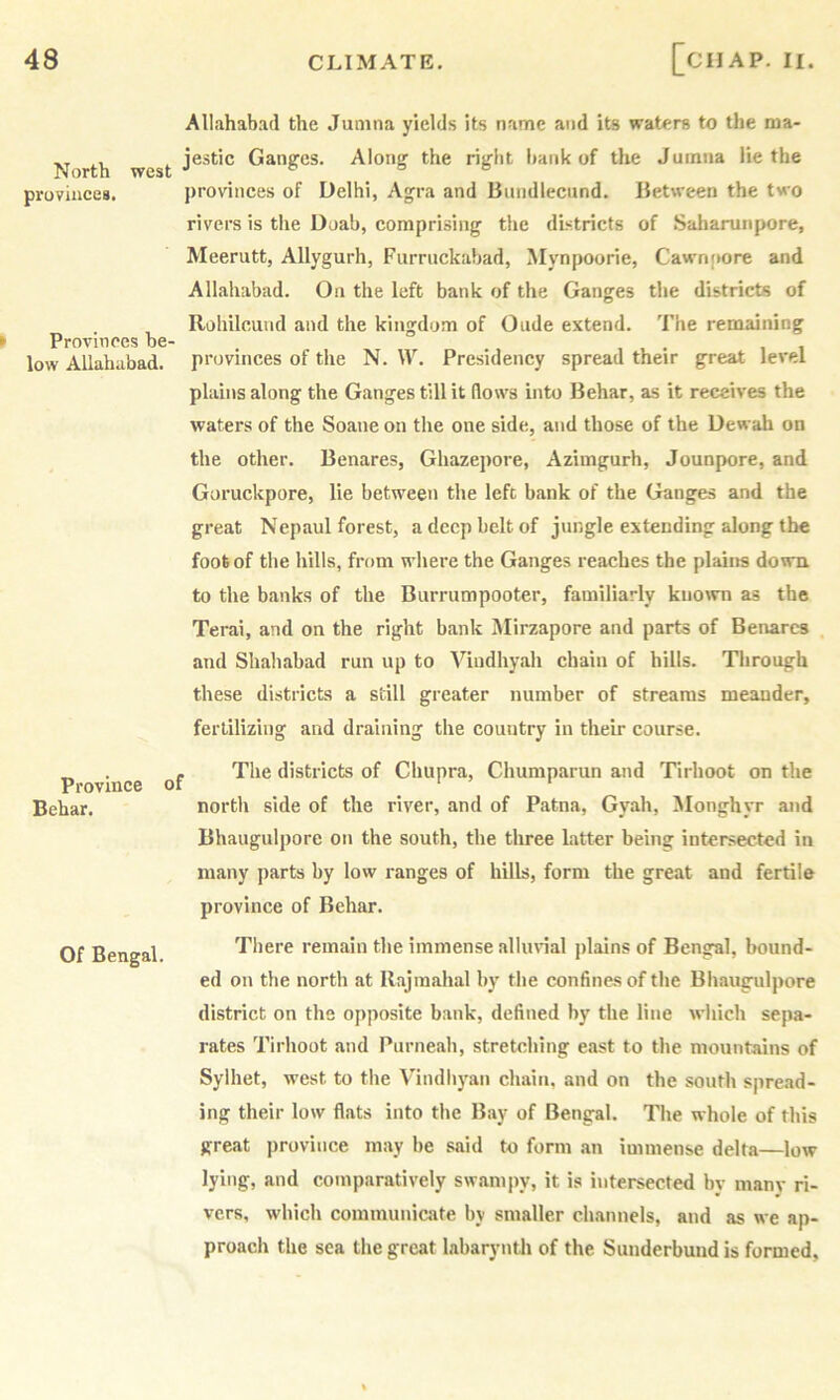 North west provinces. Provinces be- low Allahabad. Province Bchar. Of Bengal. Allahabad the Jumna yields its name and its waters to the nsa- jestic Ganges. Along the right bank of the Jumna lie the provinces of Delhi, Agra and Bundlectind. Between the two rivers is the Doab, comprising the districts of Saliarunpore, Meerutt, Allygurh, Furrnckabad, Mynpoorie, Cawnpore and Allahabad. On the left bank of the Ganges the districts of Rohilcund and the kingdom of Oude extend. The remaining provinces of the N. IV. Presidency spread their great level plains along the Ganges till it (lows into Behar, as it receives the waters of the Soane on the one side, and those of the Dewah on the other. Benares, Ghazepore, Azimgurh, Jounpore, and Guruckpore, lie between the left bank of the Ganges and the great Nepaul forest, a deep belt of jungle extending along the foot of the hills, from where the Ganges reaches the plains down to the banks of the Burrumpooter, familiarly kiio\vn as the Terai, and on the right bank Mirzapore and parts of Benares and Shahabad run up to Viudhyah chain of hills. Through these districts a still greater number of streams meander, fertilizing and draining the country in their course. , The districts of Chupra, Chumparun and Tirhoot on the north side of the river, and of Patna, Gyah, Monghyr and Bhaugulpore on the south, the three latter being intersected in many parts by low ranges of hills, form the great and fertile province of Behar. There remain the immense allurial plains of Bengal, bound- ed on the north at Rajmahal by the confines of the Bhaugulpore district on the opposite bank, defined by the line which sepa- rates Tirhoot and Purneah, stretching east to the mountains of Sylhet, west to the Vindhyan chain, and on the south spread- ing their low flats into the Bay of Bengal. The whole of this great province may be said to form an immense delta—low lying, and comparatively swampy, it is intersected by many ri- vers, which communicate by smaller channels, and as we ap- proach the sea the great labarynth of the Sunderbund is formed.
