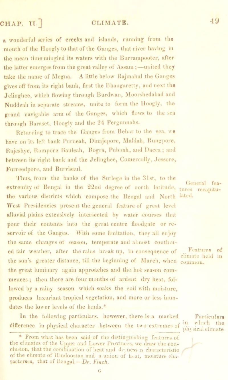 a wonderful series of creeks and islands, runidng from the niuutli of the llooy^ly to thatof the Gan;^es, that river havin'^ in the mean time mingled its waters witli the Barram|>ooter, after the latter emerges from the great valley id' Assam ;—mated they take the ntinie of Megna. A little below llajmahal the Ganges gives off from its right bank, first the IShangaretty, and next the Jelinghee, which flowing through liurdwan, Moorshedahad and Nuddeah in separate streams, unite to form the Hoogly, the grand navigable arm of the Ganges, which Hows to the sea through Maraset, Hoogly and the *24 I’ergunnahs. Ketiirning to trace the Ganges from Uehar to the sea, wo have on its left hank I'nrneah, Dinajepore, Maldah, Hnngpiire, Hajeshve, llampore Hanleah, Hogra, I’lihiinh, and Dacca; and between its right hank and the Jelinghee, Comercolly, Jessorc, Fnrreed|)orc, and linrrisanl. 'J’hns, from the hanks of the Sntlege in the 31st, to the • 1 • 1 1 , . I , ■ I General fea- extremity of Hengal in the 22nd degree (d north latitude, recupitu- the various districts which compose the Hciural and North latod. IVest Presidencies present the general feature of great level alluvial plains extensively intersected hy water courses that pour their contents into the great centre floodgate or re- servoir of the Ganges. With some limitation, thev all enjoy the same changes of season, temperate and almost conlimt- ed fair weather, after the rains hivak up, in consequence of the sun's greater distance, till the heginning of Marcli, when the great luminary again approaches and the hot season com- mences ; then there are four months of ardent dry heat, fol- lowed hy a niiny season which soaks the soil with moisture, produces luxuriant tropical vegetation, and more or less inun- dates the lower levels of the lands.* In the following particulars, however, there is a marked Particnlnn difference in nhvsical character between the two extremes of ‘ - physical diuiate * From what has been said of the distingnisliing features of the c'iinates of the Upper and Lower Provinces, we draw the con- clu'ion, that the conihination of heat and d. \ ness is characteristic of the climute of ilmdoostnn and a union of luat, moisture cha- racterses, that of Pcngal.—Dr. Finch. Features of climate held m common. a