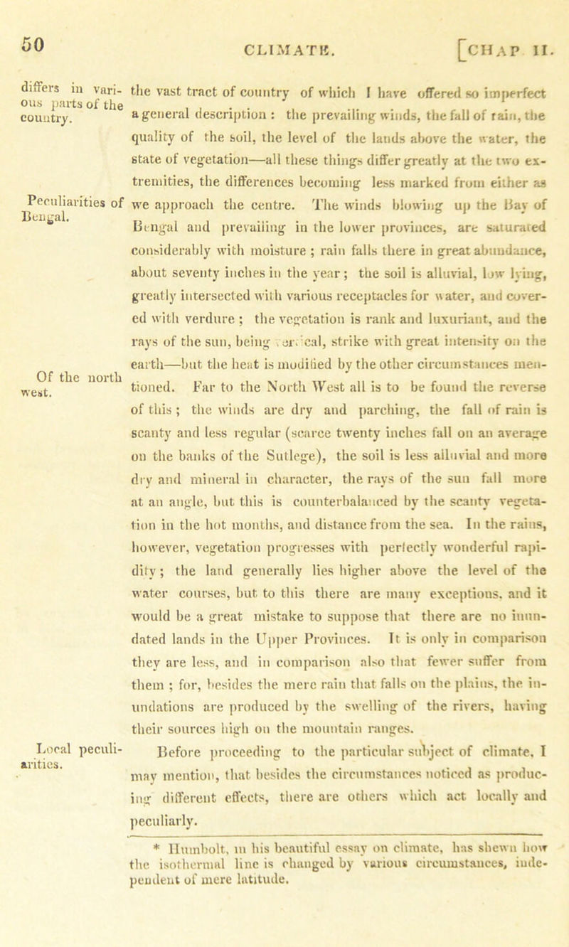 CLIMATH. diflFers iu vari- ous jiarts of the country. Peculiarities of Of the north west. Local peculi- arities. [chap II. the vast tract of country of whicli I have offered so imperfect a general description : the prevailing winds, the fall of rain, the quality of the soil, the level of the lands above the water, the state of vegetation—all these things differ greatly at the two ex- tremities, the differences becoming less marked from either as we approach the centre. The winds blowing up the Hay of Bengal and presailing in the lower provinces, are saturated considerably with moisture ; rain falls there in great abundance, about seventy inches in the year; the soil is alluvial, low ly’mg, greatly intersected with various receptacles for uater, and cover- ed with verdure ; the vegetation is rank and luxuriant, and the rays of the sun, being .or. cal, strike with great intensity on the earth—but the bent ismoditied by the other circumstances men- tioned. Far to the North West all is to be found the reverse of this; the winds are dry and parching, the fall of rain is scanty and less regular (scarce twenty inches fall on an average on the banks of the Sutlege), the soil is less alluvial and more dry and mineral in character, the rays of the sun fall more at an angle, but this is counterbalanced by the scanty vegeta- tion in the hot months, and distance from the sea. In the rains, however, vegetation progresses with perlectly wonderful rapi- dity ; the latid generally lies higher above the level of the water courses, but to this there are many exceptions, and it would be a great mistake to suppose that there are no inun- dated lands in the Upper Provinces. It is only in comparison they are less, and in comparison also that fewer suffer from them ; for, besides the mere rain that falls on the plains, the in- undations are produced by the swelling of the rivers, having their sources high on the mountain ranges. Before ])roceeding to the particular sviltject of climate, I may mention, that besides the circumstances noticed as j>roduc- ing different effects, there are others which act locally and ])eculiarly. * llumbolt, m his beautiful essay on climate, has shewn how the isothermal line is changed by various circumstances, iude- peudeut of mere latitude.
