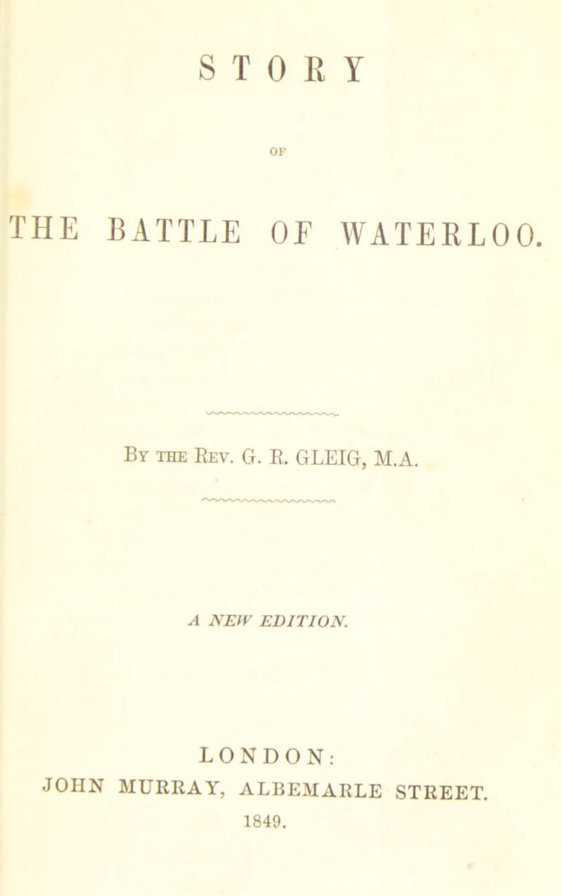 STORY OF THE BATTLE OF WATERLOO. By the Rev. G. R. GLEIG, M.A. A NEW EDITION. LONDON: JOHN MURRAY, ALBEMARLE STREET. 1849.