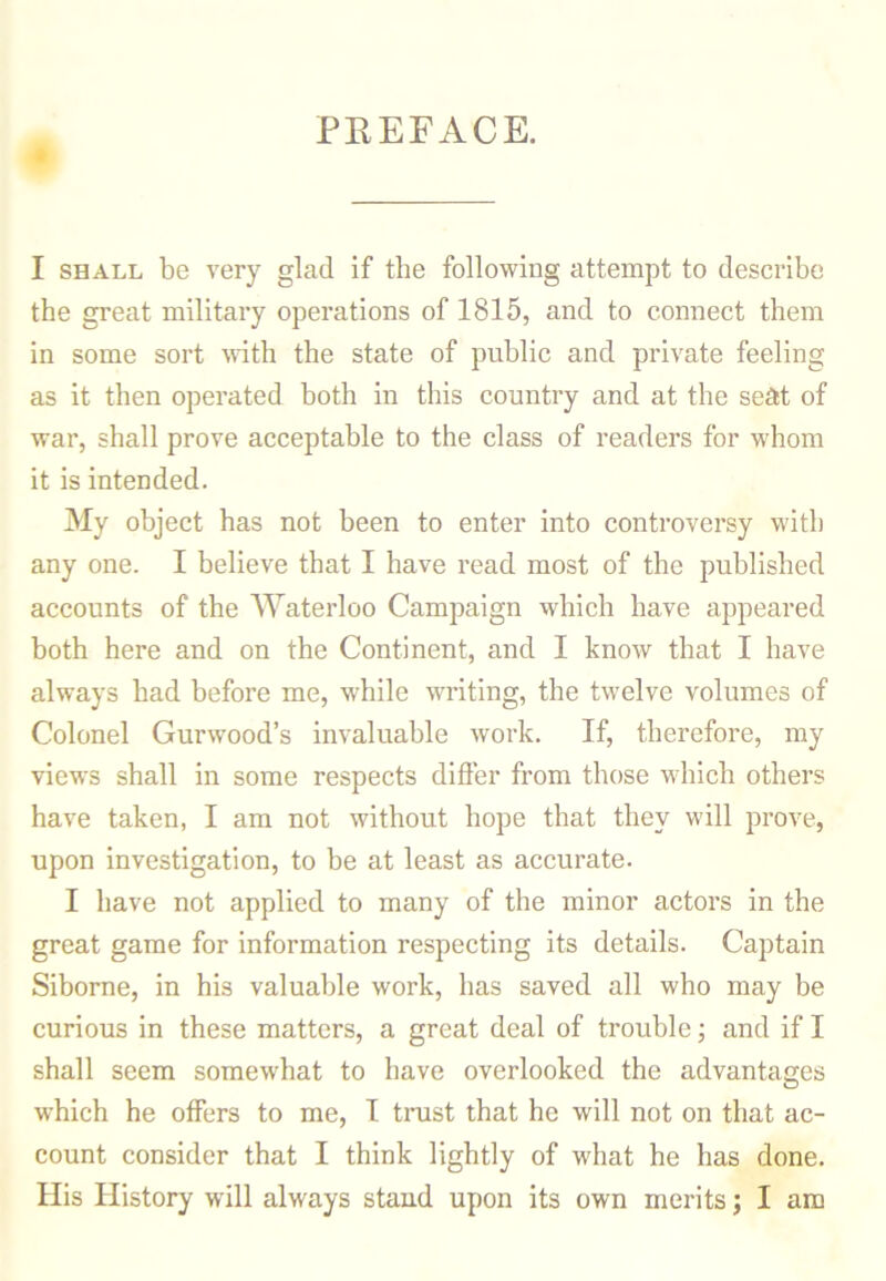 PREFACE. I shall be very glad if the following attempt to describe the great military operations of 1815, and to connect them in some sort with the state of public and private feeling as it then operated both in this country and at the seat of war, shall prove acceptable to the class of readers for whom it is intended. My object has not been to enter into controversy with any one. I believe that I have read most of the published accounts of the Waterloo Campaign which have appeared both here and on the Continent, and I know that I have always had before me, while writing, the twelve volumes of Colonel Gurwood’s invaluable work. If, therefore, my views shall in some respects differ from those which others have taken, I am not without hope that they will prove, upon investigation, to be at least as accurate. I have not applied to many of the minor actors in the great game for information respecting its details. Captain Siborne, in his valuable work, has saved all who may be curious in these matters, a great deal of trouble; and if I shall seem somewhat to have overlooked the advantages which he offers to me, I trust that he will not on that ac- count consider that I think lightly of what he has done. His History will always stand upon its own merits; I am