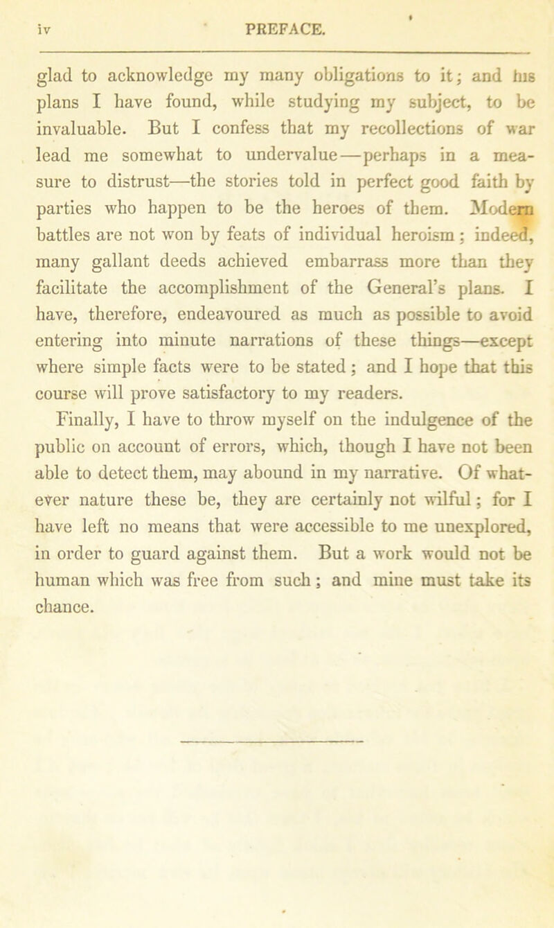 glad to acknowledge my many obligations to it; and his plans I have found, while studying my subject, to be invaluable. But I confess that my recollections of war lead me somewhat to undervalue—perhaps in a mea- sure to distrust—the stories told in perfect good faith by parties who happen to be the heroes of them. Modem battles are not won by feats of individual heroism : indeed, many gallant deeds achieved embarrass more than they facilitate the accomplishment of the General’s plans. I have, therefore, endeavoured as much as possible to avoid entering into minute narrations of these things—except where simple facts were to be stated; and I hope that this course will prove satisfactory to my readers. Finally, I have to throw myself on the indulgence of the public on account of errors, which, though I have not been able to detect them, may abound in my narrative. Of what- ever nature these be, they are certainly not wilful; for I have left no means that were accessible to me unexplored, in order to guard against them. But a work would not be human which was free from such; and mine must take its chance.