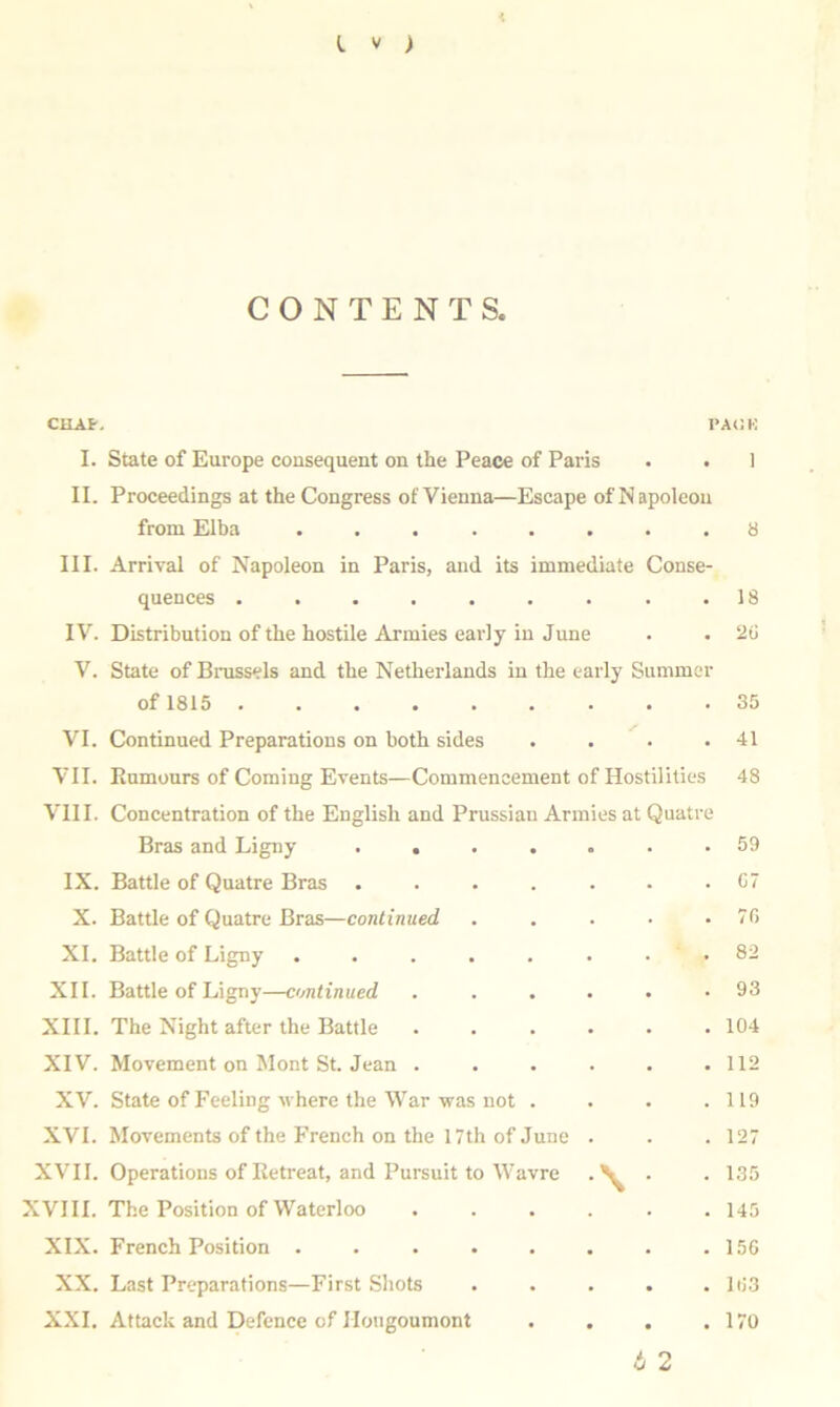 * CONTENTS. CHAP, PACK I. State of Europe consequent on the Peace of Paris . . 1 II. Proceedings at the Congress of Vienna—Escape of Napoleon from Elba ........ 8 III. Arrival of Napoleon in Paris, and its immediate Conse- quences . . . . . . . . .18 IV. Distribution of the hostile Armies early in June . . 20 V. State of Brussels and the Netherlands in the early Summer of 1815 35 VI. Continued Preparations on both sides . . . .41 VII. Rumours of Coming Events—Commencement of Hostilities 48 VIII. Concentration of the English and Prussian Armies at Quatre Bras and Ligny ....... 59 IX. Battle of Quatre Bras . . . . . . .07 X. Battle of Quatre Bras—continued . . . • .70 XI. Battle of Ligny ........ 82 XII. Battle of Ligny—continued . ..... 93 XIII. The Night after the Battle ...... 104 XIV. Movement on Mont St. Jean ...... 112 XV. State of Feeling where the War-was not . . . .119 XVI. Movements of the French on the 17th of June . . . 127 XVII. Operations of Retreat, and Pursuit to Wavre • • 135 XVIII. The Position of Waterloo ...... 145 XIX. French Position . . . . . . . .150 XX. Last Preparations—First Shots . . . . .103 XXL Attack and Defence of Ilougoumont . . . .170