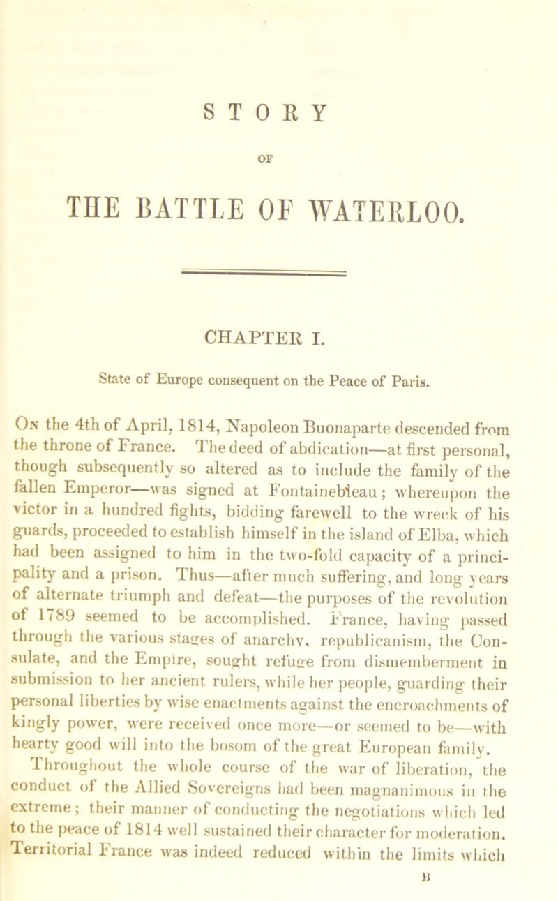 OF THE BATTLE OF WATERLOO. CHAPTER I. State of Europe consequent on the Peace of Paris. On the 4th of April, 1814, Napoleon Buonaparte descended from the throne of France. The deed of abdication—at first personal, though subsequently so altered as to include the family of the fallen Emperor—was signed at Fontainebleau; whereupon the victor in a hundred fights, bidding farewell to the wreck of his guards, proceeded to establish himself in the island of Elba, which had been assigned to him in the two-fold capacity of a princi- pality and a prison. Thus—after much suffering, and long years of alternate triumph and defeat—the purposes of the revolution of 17S9 seemed to be accomplished. France, having passed through the various stages of anarchy, republicanism, the Con- sulate, and the Empire, sought refuse from dismemberment in submission to her ancient rulers, while her people, guarding their personal liberties by wise enactments against the encroachments of kingly power, were received once more—or seemed to be—with hearty good will into the bosom of the great European family. Throughout the whole course of the war of liberation, the conduct of the Allied Sovereigns had been magnanimous in the extreme; their manner of conducting the negotiations which led to the peace of 1814 well sustained their character for moderation. Territorial France was indeed reduced within the limits which B