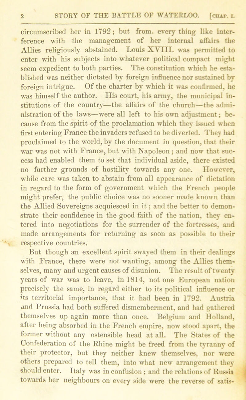 circumscribed her in 1792; but from, every thing like inter- ference with the management of her internal affairs the Allies religiously abstained. Louis XVIII. was permitted to enter with his subjects into whatever political compact might seem expedient to both parties. The constitution which he esta- blished was neither dictated by foreign influence nor sustained by foreign intrigue. Of the charter by which it was confirmed, he was himself the author. His court, his army, the municipal in- stitutions of the country—the affairs of the church—the admi- nistration of the laws—were all left to his own adjustment; be- cause from the spirit of the proclamation which they issued when first entering France the invaders refused to be diverted. They had proclaimed to the world, by the document in question, that their war was not with Franee, but with Napoleon; and now that suc- cess had enabled them to set that individual aside, there existed no further grounds of hostility towards any one. However, while care was taken to abstain from all appearance of dictation in regard to the form of government which the French people might prefer, the public choice was no sooner made known than the Allied Sovereigns acquiesced in it; and the better to demon- strate their confidence in the good faith of the nation, they en- tered into negotiations for the surrender of the fortresses, and made arrangements for returning as soon as possible to their respective countries. But though an excellent spirit swayed them in their dealings with France, there were not wanting, among the Allies them- selves, many and urgent causes of disunion. The result of twenty years of war was to leave, in 1814, not one European nation precisely the same, in regard either to its political influence or ’ts territorial importance, that it had been in 1792. Austria and Prussia had both suffered dismemberment, and had gathered themselves up again more than once. Belgium and Holland, after being absorbed in the French empire, now stood apart, the former without any ostensible head at all. The States of the Confederation of the Rhine might be freed from the tyranny of their protector, but they neither knew themselves, nor were others prepared to tell them, into what new arrangement they should enter. Italy was in confusion ; and the relations of Russia towards her neighbours on every side were the reverse of satis-