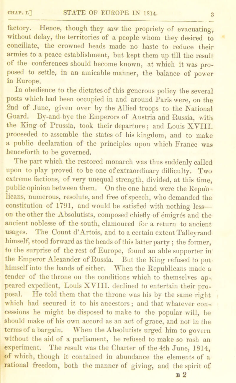 3 factory. Hence, though they saw the propriety of evacuating, without delay, the territories of a people whom they desired to conciliate, the crowned heads made no haste to reduce their armies to a peace establishment, but kept them up till the result of the conferences should become known, at which it was pro- posed to settle, in an amicable manner, the balance of power in Europe. In obedience to the dictates of this generous policy the several posts which had been occupied in and around Paris were, on the 2nd of June, given over by the Allied troops to the National Guard. By-and bye the Emperors of Austria and Russia, with the King of Prussia, took their departure; and Louis XVIII. proceeded to assemble the states of his kingdom, and to make a public declaration of the principles upon which France was henceforth to be governed. The part which the restored monarch was thus suddenly called upon to play proved to be one of extraordinary difficulty. Two extreme factions, of very unequal strength, divided, at this time, public opinion between them. On the one hand were the Repub • licans, numerous, resolute, and free of speech, who demanded the constitution of 1791, and would be satisfied with nothing less— on the other the Absolutists, composed chiefly of emigres and the ancient noblesse of the south, clamoured for a return to ancient usages. The Count d’Artois, and to a certain extent Talleyrand himself, stood forward as the heads of this latter party ; the former, to the surprise of the rest of Europe, found an able supporter in the Emperor Alexander of Russia. But the King refused to put himself into the hands of either. When the Republicans made a tender of the throne on the conditions which to themselves ap- peared expedient, Louis XVIII. declined to entertain their pro- posal. He told them that the throne was his by the same right which had secured it to his ancestors; and that whatever con- cessions he might be disposed to make to the popular will, he should make of his own accord as an act of grace, and not in the terms of a bargain. When the Absolutists urged him to govern without the aid of a parliament, he refused to make so rash an experiment. The result was the Charter of the 4th June, 1814, of which, though it contained in abundance the elements of a rational freedom, both the manner of giving, and the spirit of