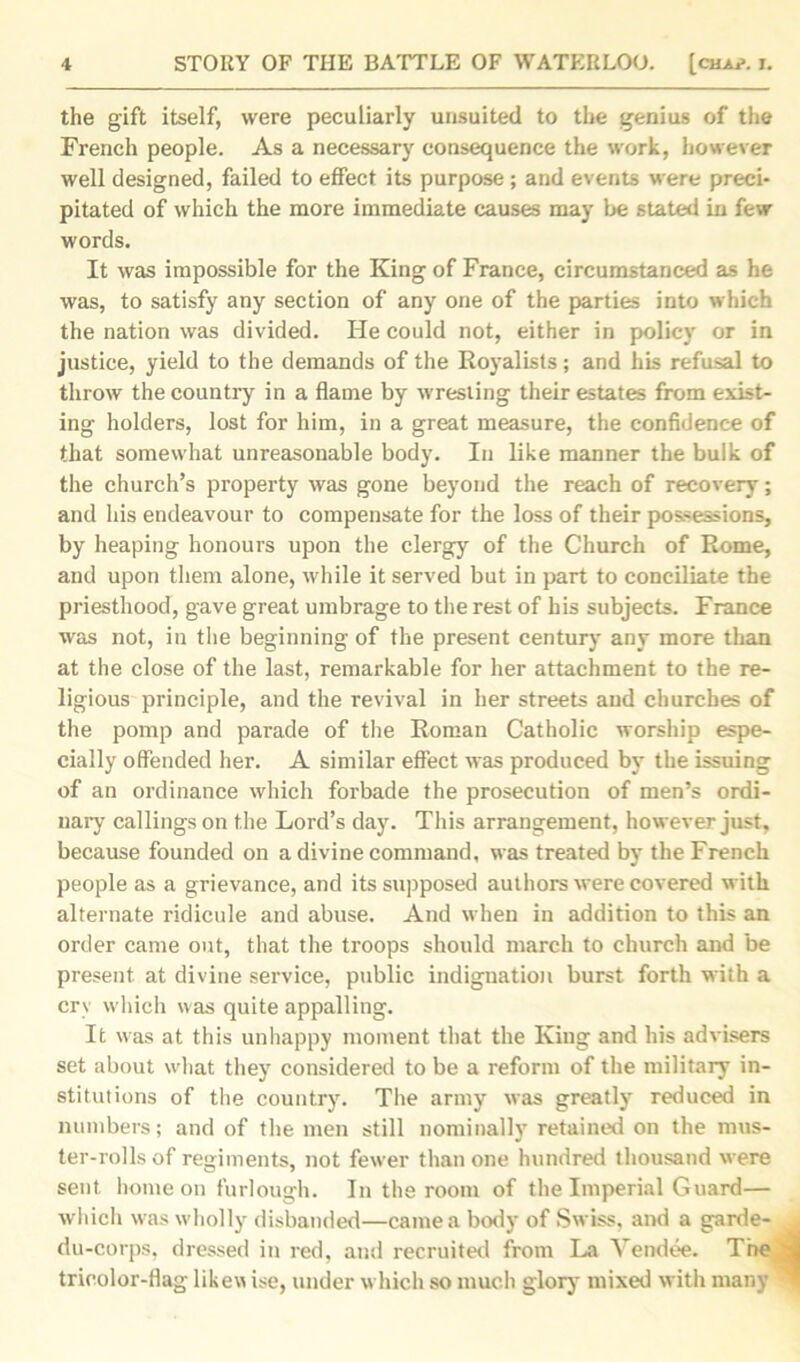 the gift itself, were peculiarly unsuited to the genius of the French people. As a necessary consequence the work, however well designed, failed to effect its purpose; and events were preci- pitated of which the more immediate causes may be stated in few words. It was impossible for the King of France, circumstanced as he was, to satisfy any section of any one of the parties into which the nation was divided. He could not, either in policy or in justice, yield to the demands of the Royalists; and his refusal to throw the country in a flame by wresting their estates from exist- ing holders, lost for him, in a great measure, the confidence of that somewhat unreasonable body. In like manner the bulk of the church’s property was gone beyond the reach of recovery; and his endeavour to compensate for the loss of their possessions, by heaping honours upon the clergy of the Church of Rome, and upon them alone, while it served but in part to conciliate the priesthood, gave great umbrage to the rest of his subjects. France was not, in the beginning of the present century any more than at the close of the last, remarkable for her attachment to the re- ligious principle, and the revival in her streets and churches of the pomp and parade of the Roman Catholic worship espe- cially offended her. A similar effect was produced by the issuing of an ordinance which forbade the prosecution of men’s ordi- nary callings on the Lord’s day. This arrangement, however just, because founded on a divine command, was treated by the French people as a grievance, and its supposed authors were covered with alternate ridicule and abuse. And when in addition to this an order came out, that the troops should march to church and be present, at divine service, public indignation burst forth with a cry which was quite appalling. It was at this unhappy moment that the King and his advisers set about what they considered to be a reform of the military in- stitutions of the country. The army was greatly reduced in numbers; and of the men still nominally retained on the mus- ter-rolls of regiments, not fewer than one hundred thousand were sent home on furlough. In the room of the Imperial Guard— which was wholly disbanded—came a body of Swiss, and a garde- du-corps, dressed in red, and recruited from La Vendee. The d m tricolor-flag likew ise, under which so much glory mixed with many