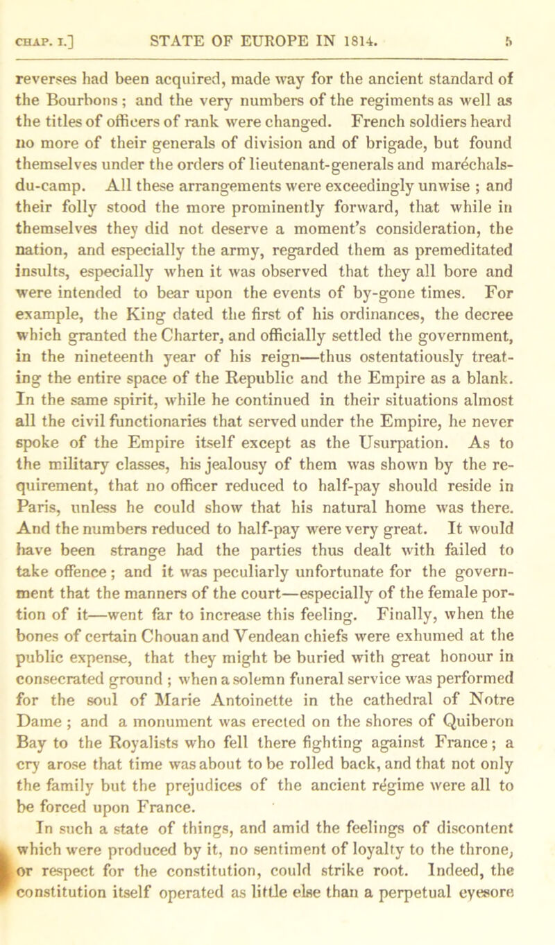 reverses had been acquired, made way for the ancient standard of the Bourbons ; and the very numbers of the regiments as well as the titles of officers of rank were changed. French soldiers heard no more of their generals of division and of brigade, but found themselves under the orders of lieutenant-generals and marechals- du-camp. All these arrangements were exceedingly unwise ; and their folly stood the more prominently forward, that while in themselves they did not deserve a moment’s consideration, the nation, and especially the army, regarded them as premeditated insults, especially when it was observed that they all bore and were intended to bear upon the events of by-gone times. For example, the King dated the first of his ordinances, the decree which granted the Charter, and officially settled the government, in the nineteenth year of his reign—thus ostentatiously treat- ing the entire space of the Republic and the Empire as a blank. In the same spirit, while he continued in their situations almost all the civil functionaries that served under the Empire, he never spoke of the Empire itself except as the Usurpation. As to the military classes, his jealousy of them was shown by the re- quirement, that no officer reduced to half-pay should reside in Paris, unless he could show that his natural home was there. And the numbers reduced to half-pay were very great. It would have been strange had the parties thus dealt with failed to take offence; and it was peculiarly unfortunate for the govern- ment that the manners of the court—especially of the female por- tion of it—went far to increase this feeling. Finally, when the bones of certain Chouan and Yendean chiefs were exhumed at the public expense, that they might be buried with great honour in consecrated ground ; when a solemn funeral service was performed for the soul of Marie Antoinette in the cathedral of Notre Dame ; and a monument was erected on the shores of Quiberon Bay to the Royalists who fell there fighting against France; a cry arose that time was about to be rolled back, and that not only the family but the prejudices of the ancient regime were all to be forced upon France. In such a state of things, and amid the feelings of discontent which were produced by it, no sentiment of loyalty to the throne, or respect for the constitution, could strike root. Indeed, the constitution itself operated as little else than a perpetual eyesore