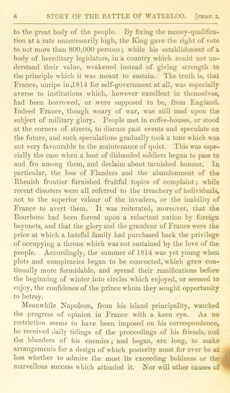 to the great body of the people. By fixing the money-qualifica- tion at a rate unnecessarily high, the King gave the right of vote to not more than 800,000 persons; while his establishment of a body of hereditary legislators, in a country which could not un- derstand their value, weakened instead of giving strength to the principle which it was meant to sustain. The truth is, that France, unripe in ,1814 for self-government at all, was especially averse to institutions which, however excellent in themselves, had been borrowed, or were supposed to be, from England. Indeed France, though weary of war, was still mad upon the subject of military glory. People met in coffee-houses, or stood at the corners of streets, to discuss past events and speculate on the future, and such speculations gradually took a tone which was not very favourable to the maintenance of quiet. This was espe- cially the case when a host of disbanded soldiers began to pass to and fro among them, and declaim about tarnished honour. In particular, the loss of Flanders and the abandonment of the Ehenish frontier furnished fruitful topics of complaint; while recent disasters were all referred to the treachery of individuals, not to the superior valour of the invaders, or the inability of France to avert them. It was reiterated, moreover, that the Bourbons had been forced upon a reluctant nation by foreign bayonets, and that the glory and the grandeur of France were the price at which a hateful family had purchased back the privilege of occupying a throne which was not sustained by the love of the people. Accordingly, the summer of 1814 was yet young when plots and conspiracies began to be concocted, which grew con- tinually more formidable, and spread their ramifications before the beginning of winter into circles which enjoyed, or seemed to enjoy, the confidence of the prince whom they sought opportunity to betray. Meanwhile Napoleon, from his island principality, watched the progress of opinion in France with a keen eye. As no restriction seems to have been imposed on his correspondence, he received daily tidings of the proceedings of his friends, and the blunders of his enemies; and began, ere long, to make arrangements for a design of which posterity must for ever be at loss whether to admire the most its exceeding boldness or the marvellous success which attended it. Nor will other causes of