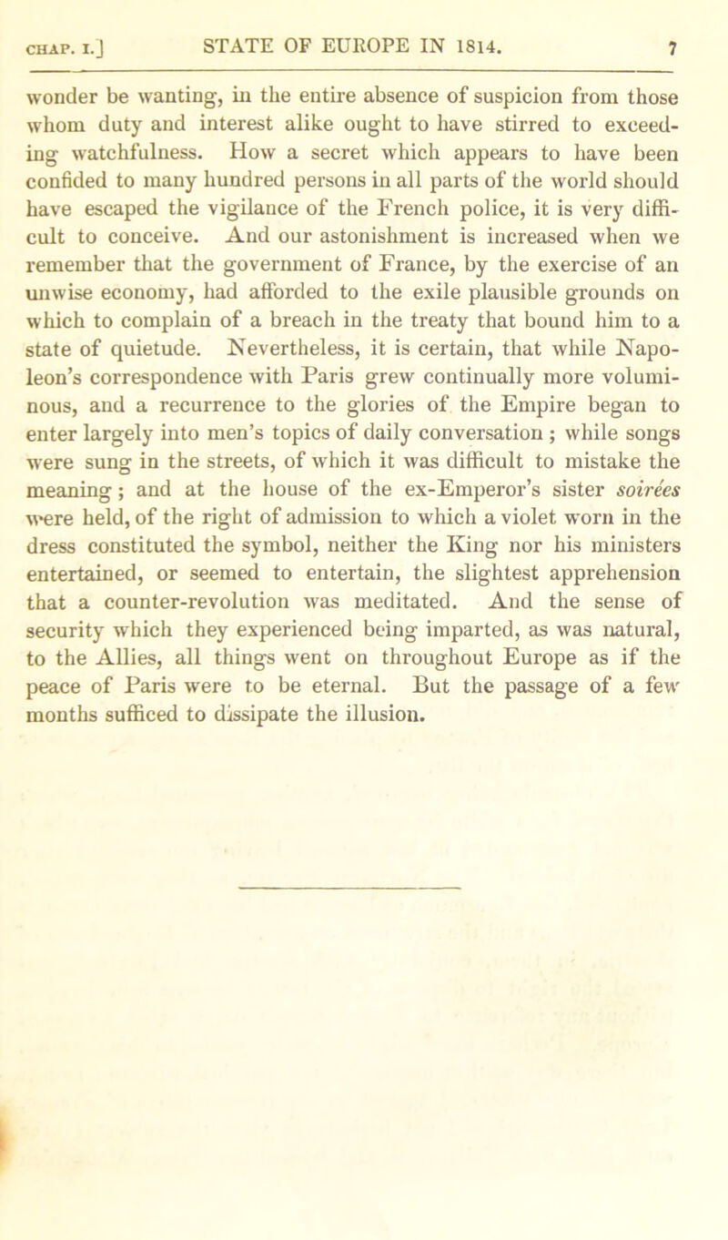 wonder be wanting, in the entire absence of suspicion from those whom duty and interest alike ought to have stirred to exceed- ing watchfulness. How a secret which appears to have been confided to many hundred persons in all parts of the world should have escaped the vigilance of the French police, it is very diffi- cult to conceive. And our astonishment is increased when we remember that the government of France, by the exercise of an unwise economy, had afforded to the exile plausible grounds on which to complain of a breach in the treaty that bound him to a state of quietude. Nevertheless, it is certain, that while Napo- leon’s correspondence with Paris grew continually more volumi- nous, and a recurrence to the glories of the Empire began to enter largely into men’s topics of daily conversation ; while songs were sung in the streets, of which it was difficult to mistake the meaning; and at the house of the ex-Emperor’s sister soirees were held, of the right of admission to which a violet worn in the dress constituted the symbol, neither the King nor his ministers entertained, or seemed to entertain, the slightest apprehension that a counter-revolution was meditated. And the sense of security which they experienced being imparted, as was natural, to the Allies, all things went on throughout Europe as if the peace of Paris were to be eternal. But the passage of a few months sufficed to dissipate the illusion.
