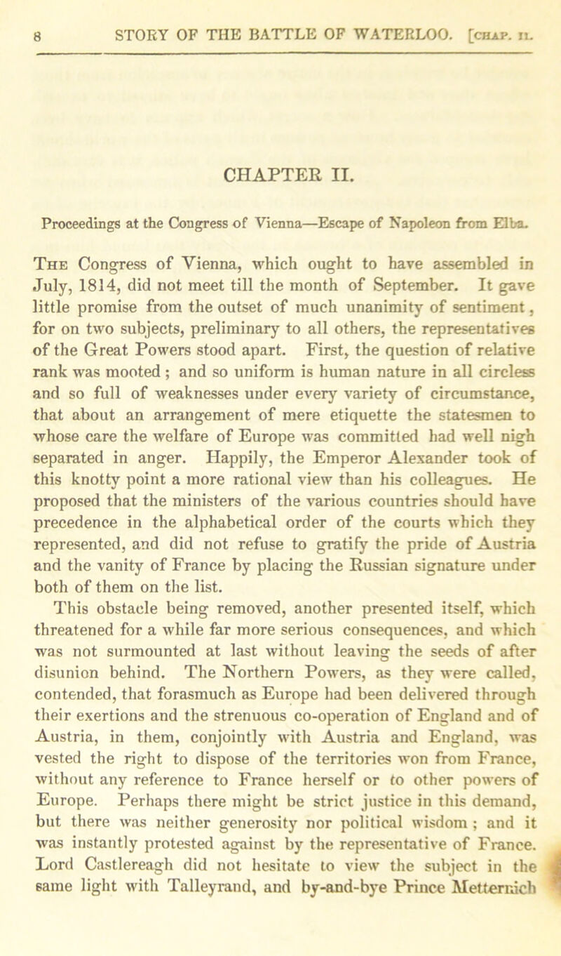 CHAPTER II. Proceedings at the Congress of Vienna—Escape of Napoleon from Elba. The Congress of Vienna, which ought to have assembled in July, 1814, did not meet till the month of September. It gave little promise from the outset of much unanimity of sentiment, for on two subjects, preliminary to all others, the representatives of the Great Powers stood apart. First, the question of relative rank was mooted; and so uniform is human nature in all circless and so full of weaknesses under every variety of circumstance, that about an arrangement of mere etiquette the statesmen to whose care the welfare of Europe was committed had well nigh separated in anger. Happily, the Emperor Alexander took of this knotty point a more rational view than his colleagues. He proposed that the ministers of the various countries should have precedence in the alphabetical order of the courts which they represented, and did not refuse to gratify the pride of Austria and the vanity of France by placing the Russian signature under both of them on the list. This obstacle being removed, another presented itself, which threatened for a while far more serious consequences, and which was not surmounted at last without leaving the seeds of after disunion behind. The Northern Powers, as they were called, contended, that forasmuch as Europe had been delivered through their exertions and the strenuous co-operation of England and of Austria, in them, conjointly with Austria and England, was vested the right to dispose of the territories won from France, without any reference to France herself or to other powers of Europe. Perhaps there might be strict justice in this demand, but there was neither generosity nor political wisdom ; and it was instantly protested against by the representative of France. Lord Castlereagh did not hesitate to view the subject in the same light with Talleyrand, and by-and-bye Prince Metternich