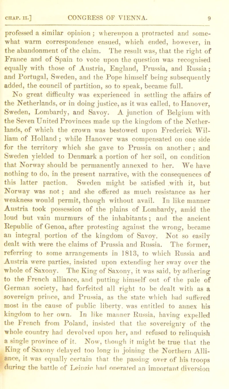 professed a similar opinion ; whereupon a protracted and some- what warm correspondence ensued, which ended, however, in the abandonment of the claim. The result was, that the right of France and of Spain to vote upon the question was recognised equally with those of Austria, England, Prussia, and Russia; and Portugal, Sweden, and the Pope himself being subsequently added, the council of partition, so to speak, became full. No great difficulty was experienced in settling the affairs of the Netherlands, or in doing justice, as it was called, to Hanover, Sweden, Lombardy, and Savoy. A junction of Belgium with the Seven United Provinces made up the kingdom of the Nether- lands, of which the crowm was bestowed upon Frederick Wil- liam of Holland ; while Hanover was compensated on one side for the territory which she gave to Prussia on another ; and Sweden yielded to Denmark a portion of her soil, on condition that Norway should be permanently annexed to her. We have nothing to do, in the present narrative, with the consequences of this latter paction. Sweden might be satisfied with it, but Norway was not ; and she offered as much resistance as her weakness would permit, though without avail. In like manner Austria took possession of the plains of Lombardy, amid the loud but vain murmurs of the inhabitants; and the ancient Republic of Genoa, after protesting against the wrong, became an integral portion of the kingdom of Savoy. Not so easily dealt with were the claims of Prussia and Russia. The former, referring to some arrangements in 1813, to which Russia and Austria were parties, insisted upon extending her sway over the whole of Saxony. The King of Saxony, it was said, by adhering to the French alliance, and putting himself out of the pale of German society, had forfeited all right to be dealt with as a sovereign prince, and Prussia, as the state which had suffered most in the cause of public liberty, was entitled to annex his kingdom to her own. In like manner Russia, having expelled the French from Poland, insisted that the sovereignty of the whole country had devolved upon her, and refused to relinquish a single province of it. Now, though it might be true that the King of Saxony delayed too long in joining the Northern Alli- ance, it was equally certain that the passing over of his troops during the battle of Leinzic had onerated an imnortant. diversion