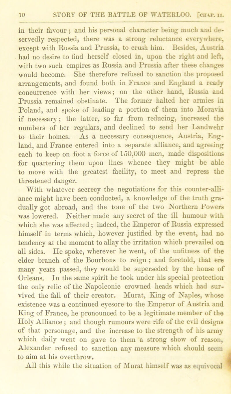 in their favour ; and his personal character being much and de- servedly respected, there was a strong reluctance everywhere, except with Russia and Prussia, to crush him. Besides, Austria had no desire to find herself closed in, upon the right and left, with two such empires as Russia and Prussia after these changes would become. She therefore refused to sanction the proposed arrangements, and found both in France and England a ready concurrence with her views; on the other hand, Russia and Prussia remained obstinate. The former halted her armies in Poland, and spoke of leading a portion of them into Moravia if necessary; the latter, so far from reducing, increased the numbers of her regulars, and declined to send her Landwehr to their homes. As a necessary consequence, Austria, Eng- land, and France entered into a separate alliance, and agreeing each to keep on foot a force of 150,000 men, made dispositions for quartering them upon lines whence they might be able to move with the greatest facility, to meet and repress the threatened danger. With whatever secrecy the negotiations for this counter-alli- ance might have been conducted, a knowledge of the truth gra- dually got abroad, and the tone of the two Northern Powers was lowered. Neither made any secret of the ill humour with which she was affected ; indeed, the Emperor of Russia expressed himself in terms which, however justified by the event, had no tendency at the moment to allay the irritation which prevailed on all sides. He spoke, wherever he went, of the unfitness of the elder branch of the Bourbons to reign ; and foretold, that ere many years passed, they would be superseded by the house of Orleans. In the same spirit he took under his special protection the only relic of the Napoleonic crowned heads which had sur- vived the fall of their creator. Murat, King of Naples, whose existence was a continued eyesore to the Emperor of Austria and King of France, he pronounced to be a legitimate member of the Holy Alliance ; and though rumours were rife of the evil designs of that personage, and the increase to the strength of his army which daily went on gave to them a strong show of reason, Alexander refused to sanction any measure which should seem to aim at his overthrow. All this while the situation of Murat himself was as equivocal