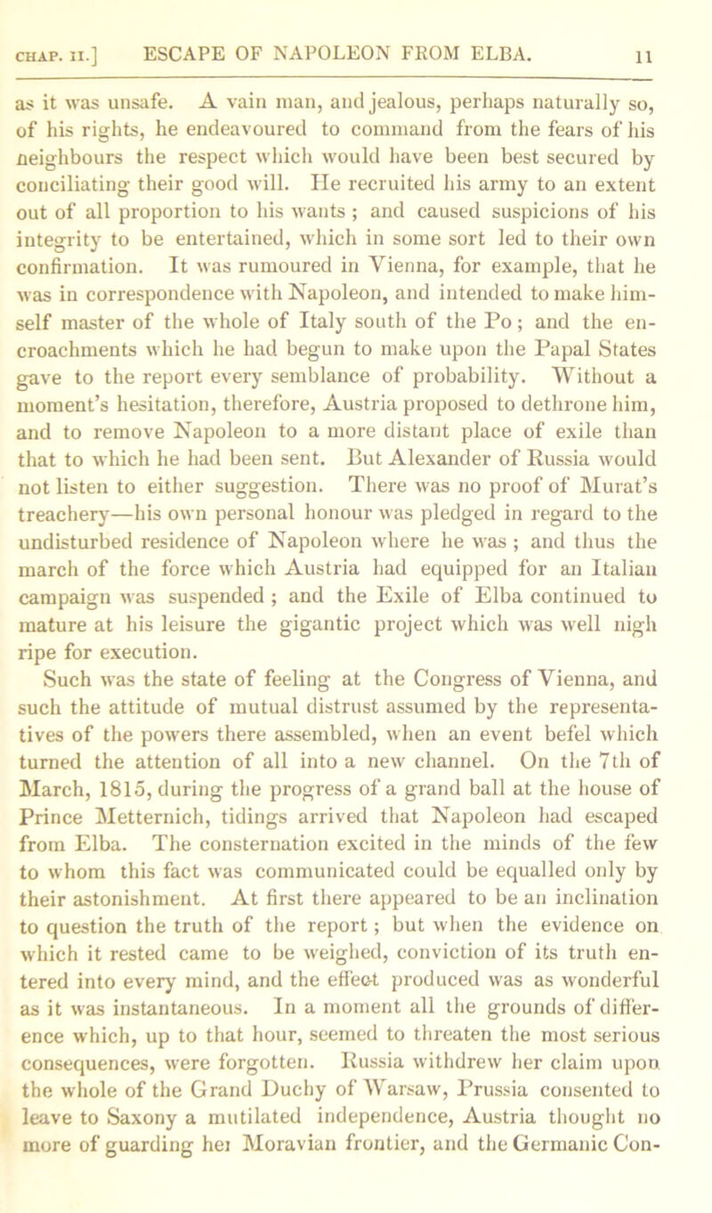 as it was unsafe. A vain man, and jealous, perhaps naturally so, of his rights, he endeavoured to command from the fears of his neighbours the respect which would have been best secured by conciliating their good will. He recruited his army to an extent out of all proportion to his wants ; and caused suspicions of his integrity to be entertained, which in some sort led to their own confirmation. It was rumoured in Vienna, for example, that he was in correspondence with Napoleon, and intended to make him- self master of the whole of Italy south of the Po; and the en- croachments which he had begun to make upon the Papal States gave to the report every semblance of probability. Without a moment’s hesitation, therefore, Austria proposed to dethrone him, and to remove Napoleon to a more distant place of exile than that to which he had been sent. But Alexander of Russia would not listen to either suggestion. There was no proof of Murat’s treachery—his own personal honour was pledged in regard to the undisturbed residence of Napoleon where he was ; and thus the march of the force which Austria had equipped for an Italian campaign was suspended ; and the Exile of Elba continued to mature at his leisure the gigantic project which was well nigh ripe for execution. Such was the state of feeling at the Congress of Vienna, and such the attitude of mutual distrust assumed by the representa- tives of the powers there assembled, when an event befel which turned the attention of all into a new channel. On the 7th of March, 1815, during the progress of a grand ball at the house of Prince Metternich, tidings arrived that Napoleon had escaped from Elba. The consternation excited in the minds of the few to whom this fact was communicated could be equalled only by their astonishment. At first there appeared to be an inclination to question the truth of the report; but when the evidence on which it rested came to be weighed, conviction of its truth en- tered into every mind, and the effect produced was as wonderful as it was instantaneous. In a moment all the grounds of differ- ence which, up to that hour, seemed to threaten the most serious consequences, were forgotten. Russia withdrew her claim upon the whole of the Grand Duchy of Warsaw, Prussia consented to leave to Saxony a mutilated independence, Austria thought no more of guarding hei Moravian frontier, and the Germanic Con-