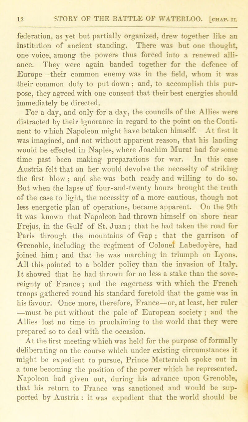 federation, as yet but partially organized, drew together like an institution of ancient standing. There was but one thought, one voice, among the powers thus forced into a renewed alli- ance. They were again banded together for the defence of Europe—their common enemy was in the field, whom it was their common duty to put down ; and, to accomplish this pur- pose, they agreed with one consent that their best energies should immediately be directed. For a day, and only for a day, the councils of the Allies were distracted by their ignorance in regard to the point on the Conti- nent to which Napoleon might have betaken himself. At first it was imagined, and not without apparent reason, that his landing would be effected in Naples, where Joachim Murat had for some time past been making preparations for war. In this case Austria felt that on her would devolve the necessity of striking the first blow ; and she was both ready and willing to do so. But when the lapse of four-and-twenty hours brought the truth of the case to light, the necessity of a more cautious, though not less energetic plan of operations, became apparent. On the 9th it was known that Napoleon had thrown himself on shore near Frejus, in the Gulf of St. Juan ; that he had taken the road for Paris through the mountains of Gap ; that the garrison of Grenoble, including the regiment of Colonel Labedoyere, had joined him; and that he was marching in triumph on Lyons. All this pointed to a bolder policy than the invasion of Italy. It showed that he had thrown for no less a stake than the sove- reignty of France ; and the eagerness with which the French troops gathered round his standard foretold that the game was in his favour. Once more, therefore, France—or, at least, her ruler —must be put without the pale of European society; and the Allies lost no time in proclaiming to the world that they were prepared so to deal with the occasion. At the first meeting which was held for the purpose of formally deliberating on the course which under existing circumstances it might be expedient to pursue, Prince Metternich spoke out in a tone becoming the position of the power which he represented. Napoleon had given out, during his advance upon Grenoble, that his return to France was sanctioned and would be sup- ported by Austria : it was expedient that the world should be