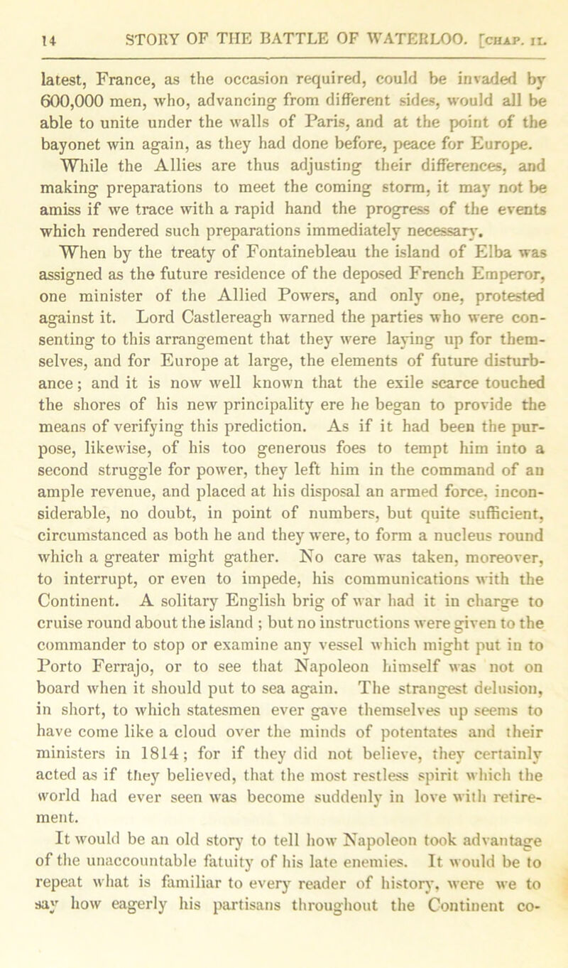 latest, France, as the occasion required, could be invaded by 600,000 men, who, advancing from different sides, would all be able to unite under the walls of Paris, and at the point of the bayonet win again, as they had done before, peace for Europe. While the Allies are thus adjusting their differences, and making preparations to meet the coming storm, it may not be amiss if we trace with a rapid hand the progress of the events which rendered such preparations immediately necessary. When by the treaty of Fontainebleau the island of Elba was assigned as the future residence of the deposed French Emperor, one minister of the Allied Powers, and only one, protested against it. Lord Castlereagh warned the parties who were con- senting to this arrangement that they were laying up for them- selves, and for Europe at large, the elements of future disturb- ance ; and it is now well known that the exile scarce touched the shores of his new principality ere he began to provide the means of verifying this prediction. As if it had been the pur- pose, likewise, of his too generous foes to tempt him into a second struggle for power, they left him in the command of an ample revenue, and placed at his disposal an armed force, incon- siderable, no doubt, in point of numbers, but quite sufficient, circumstanced as both he and they were, to form a nucleus round which a greater might gather. No care was taken, moreover, to interrupt, or even to impede, his communications with the Continent. A solitary English brig of war had it in charge to cruise round about the island ; but no instructions were given to the commander to stop or examine any vessel which might put in to Porto Ferrajo, or to see that Napoleon himself was not on board when it should put to sea again. The strangest delusion, in short, to which statesmen ever gave themselves up seems to have come like a cloud over the minds of potentates and their ministers in 1814; for if they did not believe, they certainly acted as if they believed, that the most restless spirit which the world had ever seen was become suddenly in love with retire- ment. It would be an old story to tell how Napoleon took advantage of the unaccountable fatuity of his late enemies. It would be to repeat what is familiar to every reader of history, were we to say how eagerly his partisans throughout the Continent co-