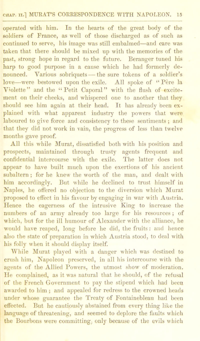 operated with him. In the hearts of the great body of the soldiers of France, as well of those discharged as of such as continued to serve, his image was still embalmed—and care was taken that there should be mixed up with the memories of the past, strong hope in regard to the future. Beranger tuned his harp to good purpose in a cause which he had formerly de- nounced. Various sobriquets — the sure tokens of a soldier’s love—were bestowed upon the exile. All spoke of “ Pere la V>olette ” and the “ Petit Caporal ” with the flush of excite- ment on their cheeks, and whispered one to another that they should see him again at their head. It has already been ex- plained with what apparent industry the powers that were laboured to give force and consistency to these sentiments ; and that they did not work in vain, the progress of less than twelve months gave proof. All this while Murat, dissatisfied both with his position and prospects, maintained through trusty agents frequent and confidential intercourse with the exile. The latter does not appear to have built much upon the exertions of his ancient subaltern; for he knew the worth of the man, and dealt with him accordingly. But while he declined to trust himself in Naples, he offered no objection to the diversion which Murat proposed to effect in his favour by engaging in war with Austria. Hence the eagerness of the intrusive King to increase the numbers of an army already too large for his resources ; of which, but for the ill humour of Alexander with the alliance, he would have reaped, long before he did, the fruits: and hence also the state of preparation in which Austria stood, to deal with his folly when it should display itself. While Murat played with a danger which was destined to crush him, Napoleon preserved, in all his intercourse with the agents of the Allied Powers, the utmost show of moderation. He complained, as it was natural that he should, of the refusal of the French Government to pay the stipend which had been awarded to him ; and appealed for redress to the crowned heads under whose guarantee the Treaty of Fontainebleau had been effected. But he cautiously abstained from every thing like the language of threatening, and seemed to deplore the faults which the Bourbons were committing; only because of the evils which