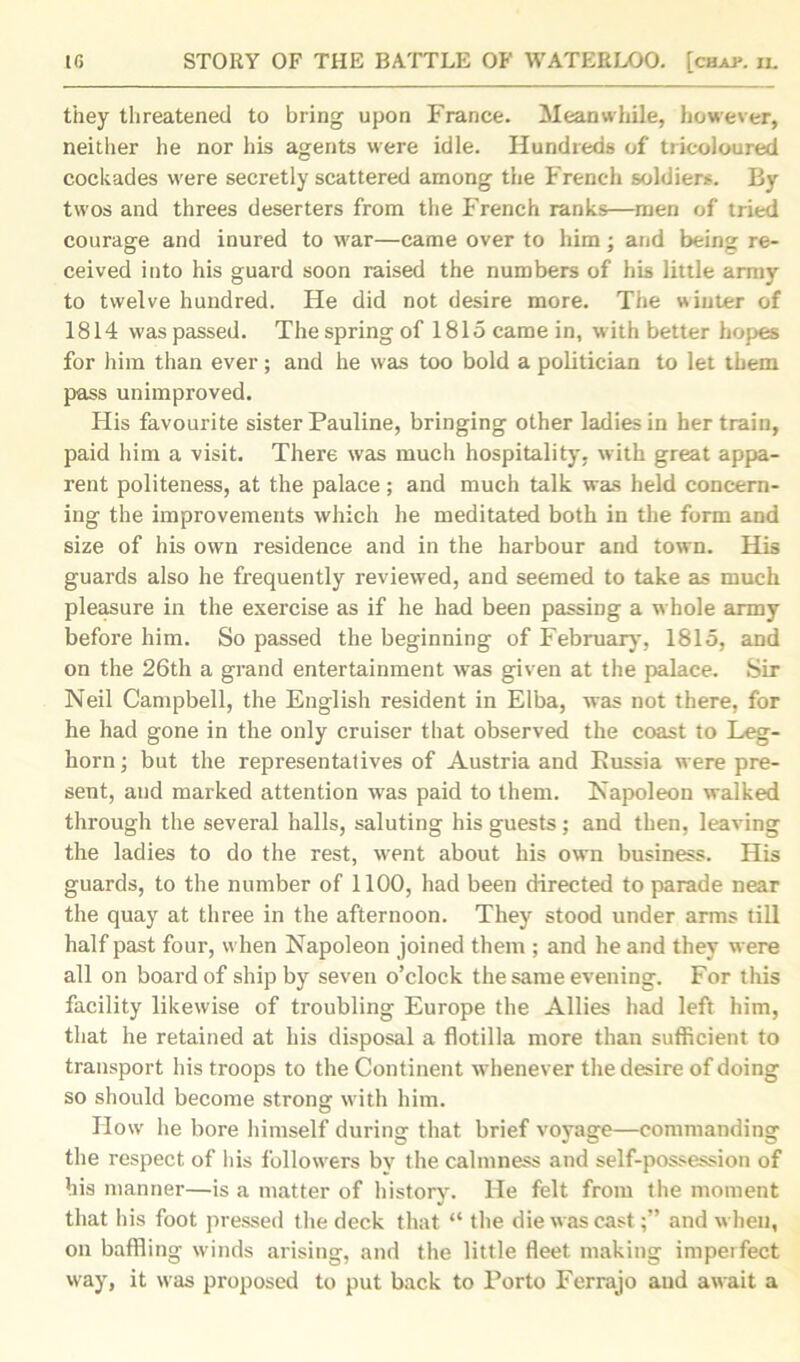 they threatened to bring upon France. Meanwhile, however, neither he nor his agents were idle. Hundreds of tricoloured cockades were secretly scattered among the French soldiers. By twos and threes deserters from the French ranks—men of tried courage and inured to war—came over to him; and being re- ceived into his guard soon raised the numbers of his little army to twelve hundred. He did not desire more. The winter of 1814 was passed. The spring of 1815 came in, w ith better hopes for him than ever; and he svas too bold a politician to let them pass unimproved. His favourite sister Pauline, bringing other ladies in her train, paid him a visit. There was much hospitality, with great appa- rent politeness, at the palace; and much talk was held concern- ing the improvements which he meditated both in the form and size of his own residence and in the harbour and town. His guards also he frequently reviewed, and seemed to take as much pleasure in the exercise as if he had been passing a whole army before him. So passed the beginning of February, 1815, and on the 26th a grand entertainment was given at the palace. Sir Neil Campbell, the English resident in Elba, was not there, for he had gone in the only cruiser that observed the coast to Leg- horn ; but the representatives of Austria and Russia were pre- sent, and marked attention wras paid to them. Napoleon walked through the several halls, saluting his guests; and then, leaving the ladies to do the rest, wrent about his own business. His guards, to the number of 1100, had been directed to parade near the quay at three in the afternoon. They stood under arms till half past four, when Napoleon joined them ; and he and they were all on board of ship by seven o’clock the same evening. For this facility likewise of troubling Europe the Allies had left him, that he retained at his disposal a flotilla more than sufficient to transport his troops to the Continent whenever the desire of doing so should become strong with him. How he bore himself during that brief voyage—commanding the respect of his followers by the calmness and self-possession of his manner—is a matter of history. He felt from the moment that his foot pressed the deck that “ the die was cast;” and when, on baffling winds arising, and the little fleet making imperfect way, it was proposed to put back to Porto Ferrajo aud await a