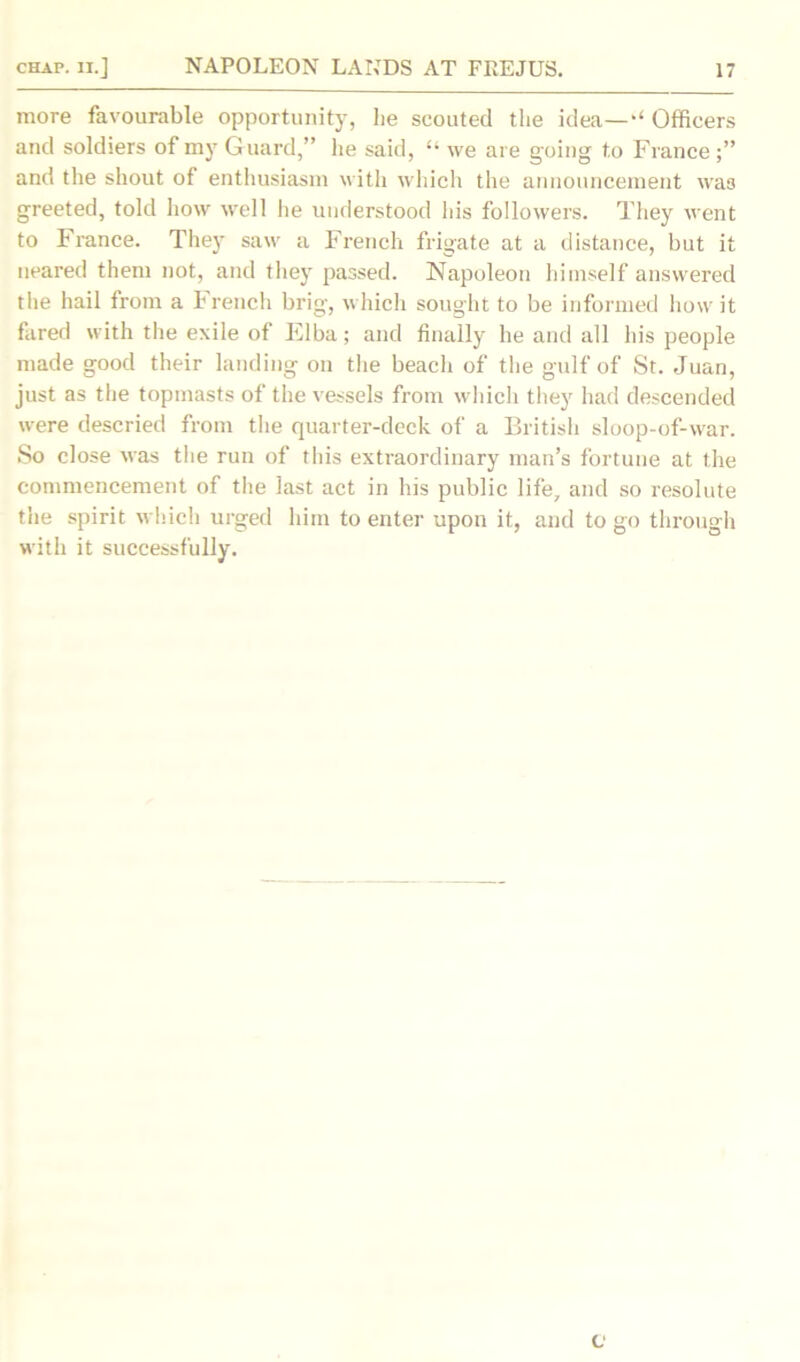 more favourable opportunity, lie scouted the idea—Officers and soldiers of my Guard,” lie said, “ we are going to France and the shout of enthusiasm with which the announcement was greeted, told how well he understood his followers. They went to France. They saw a French frigate at a distance, but it neared them not, and they passed. Napoleon himself answered the hail from a French brig, which sought to be informed how it fared with the exile of Elba; and finally he and all his people made good their landing on the beach of the gulf of St. Juan, just as the topmasts of the vessels from which they had descended were descried from the quarter-deck of a British sloop-of-war. So close was the run of this extraordinary man’s fortune at the commencement of the last act in his public life, and so resolute the spirit which urged him to enter upon it, and to go through with it successfully. c