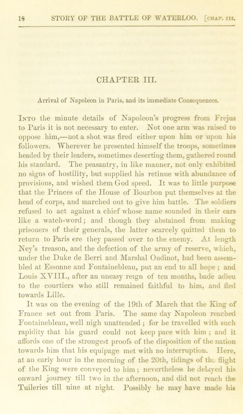 CHAPTER III. Arrival of Napoleon in Paris, and its immediate Consequences. Into the minute details of Napoleon’s progress from Frejus to Paris it is not necessary to enter. Not one arm was raised to oppose him,—not a shot was fired either upon him or upon his followers. Wherever he presented himself the troops, sometimes headed by their leaders, sometimes deserting them, gathered round his standard. The peasantry, in like manner, not only exhibited no signs of hostility, but supplied his retinue with abundance of provisions, and wished them God speed. It was to little purpose that the Princes of the House of Bourbon put themselves at the head of corps, and marched out to give him battle. The soldiers refused to act against a chief whose name sounded in their ears like a watch-word; and though they abstained from making prisoners of their generals, the latter scarcely quitted them to return to Paris ere they passed over to the enemy. At length Ney’s treason, and the defection of the army of reserve, which, under the Duke de Berri and Marshal Oudinot, had been assem- bled at Essonne and Fontainebleau, put an end to all hope ; and Louis XVIII., after an uneasy reign of ten months, bade adieu to the courtiers who still remained faithful to him, and fled towards Lille. It was on the evening of the 19th of March that the King of France set out from Paris. The same day Napoleon reached Fontainebleau, well nigh unattended ; for he travelled with such rapidity that his guard could not keep pace with him ; and it affords one of the strongest proofs of the disposition of the nation towards him that his equipage met with no interruption. Here, at an early hour in the morning of the 20th, tidings of the flight of the King were conveyed to him ; nevertheless he delayed his onward journey till two in the afternoon, and did not reach the Tuileries till nine at night. Possibly he may have made his