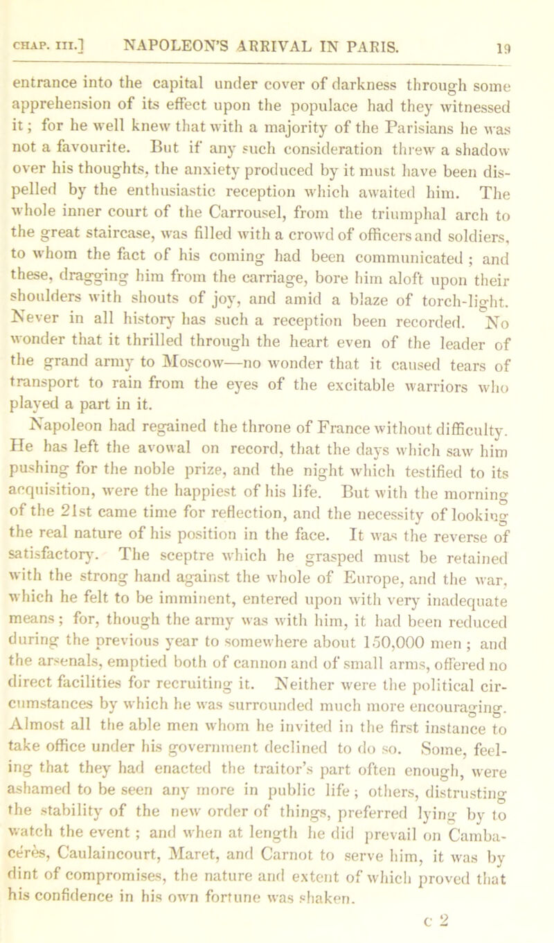 entrance into the capital under cover of darkness through some apprehension of its effect upon the populace had they witnessed it; for he well knew that with a majority of the Parisians he was not a favourite. But if any such consideration threw a shadow over his thoughts, the anxiety produced by it must have been dis- pelled by the enthusiastic reception which awaited him. The whole inner court of the Carrousel, from the triumphal arch to the great staircase, was filled with a crowd of officers and soldiers, to whom the fact of his coming had been communicated ; and these, dragging him from the carriage, bore him aloft upon their shoulders with shouts of joy, and amid a blaze of torch-light. Never in all history has such a reception been recorded. No wonder that it thrilled through the heart even of the leader of the grand army to Moscow—no wonder that it caused tears of transport to rain from the eyes of the excitable warriors who played a part in it. Napoleon had regained the throne of France without difficulty. He has left the avowal on record, that the days which saw him pushing for the noble prize, and the night which testified to its acquisition, were the happiest of his life. But with the morning of the 21st came time for reflection, and the necessity of looking the real nature of his position in the face. It was the reverse of satisfactory. The sceptre which he grasped must be retained with the strong hand against the whole of Europe, and the war, which he felt to be imminent, entered upon with very inadequate means; for, though the army was with him, it had been reduced during the previous year to somewhere about 150,000 men ; and the arsenals, emptied both of cannon and of small arms, offered no direct facilities for recruiting it. Neither were the political cir- cumstances by which he was surrounded much more encouraging. Almost all the able men whom he invited in the first instance to take office under his government declined to do so. Some, feel- ing that they had enacted the traitor’s part often enough, were ashamed to be seen any more in public life; others, distrusting the stability of the new order of things, preferred lying by to watch the event ; and when at length he did prevail on Camba- ceres, Caulaincourt, Maret, and Carnot to serve him, it was by dint of compromises, the nature and extent of which proved that his confidence in his own fortune was shaken.