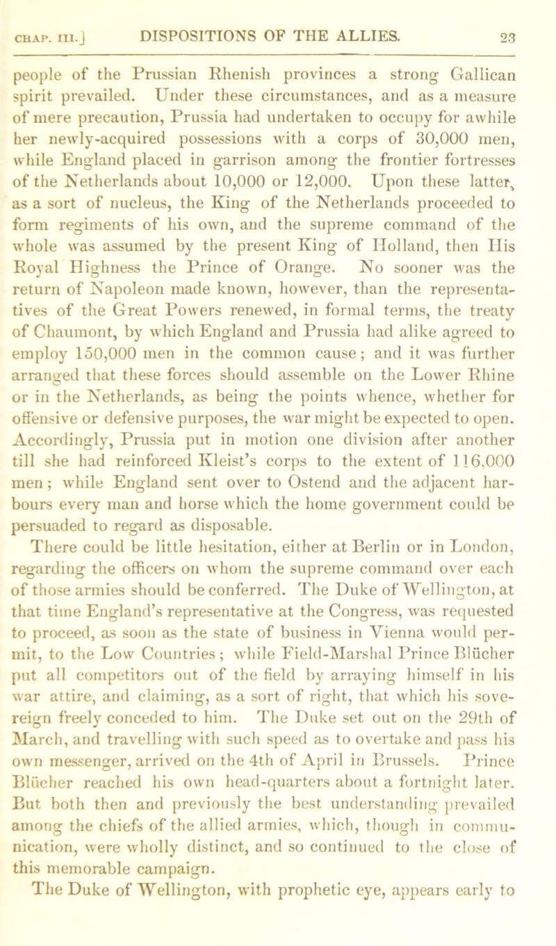 people of the Prussian Rhenish provinces a strong Gallican spirit prevailed. Under these circumstances, and as a measure of mere precaution, Prussia had undertaken to occupy for awhile her newly-acquired possessions with a corps of 30,000 men, while England placed in garrison among the frontier fortresses of the Netherlands about 10,000 or 12,000. Upon these latter, as a sort of nucleus, the King of the Netherlands proceeded to form regiments of his own, and the supreme command of the whole was assumed by the present King of Holland, then His Royal Highness the Prince of Orange. No sooner was the return of Napoleon made known, however, than the representa- tives of the Great Powers renewed, in formal terms, the treaty of Chaumont, by which England and Prussia had alike agreed to employ 150,000 men in the common cause; and it was further arranged that these forces should assemble on the Lower Rhine or in the Netherlands, as being the points whence, whether for offensive or defensive purposes, the war might be expected to open. Accordingly, Prussia put in motion one division after another till she had reinforced Kleist’s corps to the extent of 116,000 men; while England sent over to Ostend and the adjacent har- bours every man and horse which the home government could be persuaded to regard as disposable. There could be little hesitation, either at Berlin or in London, regarding the officers on whom the supreme command over each of those armies should be conferred. The Duke of Wellington, at that time England’s representative at the Congress, was requested to proceed, as soon as the state of business in Vienna would per- mit, to the Low Countries ; while Field-Marshal Prince Blucher put all competitors out of the field by arraying himself in his war attire, and claiming, as a sort of right, that which his sove- reign freely conceded to him. The Duke set out on the 29th of March, and travelling with such speed as to overtake and pass hi3 own messenger, arrived on the 4th of April in Brussels. Prince Blucher reached his own head-quarters about a fortnight later. But both then and previously the best understanding prevailed among the chiefs of the allied armies, which, though in commu- nication, were wholly distinct, and so continued to the close of this memorable campaign. The Duke of Wellington, with prophetic eye, appears early to