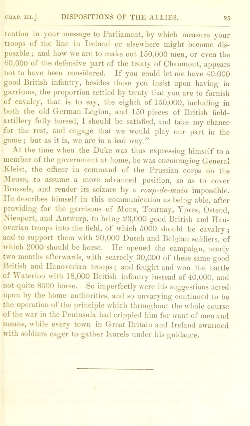 tention in your message to Parliament, by which measure your troops of tlie line in Ireland or elsewhere might become dis- posable ; and how we are to make out 150,000 men, or even the 60.000 of the defensive part of the treaty of Chaumont, appears not to have been considered. If you could let me have 40,000 good British infantry, besides those you insist upon having in garrisons, the proportion settled by treaty that you are to furnish of cavalry, that is to say, the eighth of 150,000, including in both the old German Legion, and 150 pieces of British field- artillery fully horsed, I should be satisfied, and take my chance for the rest, and engage that we would play our part in the game; but as it is, we are in a bad way.” At the time when the Duke was thus expressing himself to a member of the government at home, he was encouraging General Kleist, the officer in command of the Prussian corps on the Meuse, to assume a more advanced position, so as to cover Brussels, and render its seizure by a coup-de-main impossible. He describes himself in this communication as being able, after providing for the garrisons of Mons, Tournay, Ypres, Ostend, Jsieuport, and Antwerp, to bring 23,000 good British and Han- overian troops into the field, of which 5000 should be cavalry ; and to support them with 20,000 Dutch and Belgian soldiers, of which 2000 should be horse. He opened the campaign, nearly two months afterwards, with scarcely 30,000 of these same good British and Hanoverian troops; and fought and won the battle of Waterloo with 18,000 British infantry instead of 40,000, and not quite 8000 horse. So imperfectly were las suggestions acted upon by the home authorities, and so unvarying continued to be the operation of the principle which throughout the whole course of the war in the Peninsula had crippled him for want of men and means, while every town in Great Britain and Ireland swarmed with soldiers eager to gather laurels under his guidance.